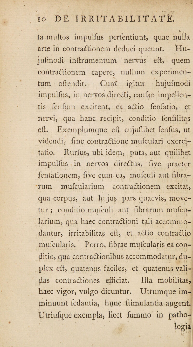ta multos impulfus perfentiunt, quae nulla arte in contractionem deduci queunt. Hu- jufmodi inftrumentum nervus eft, quem contraCtionem capere, nullum experimen¬ tum offendit. Cum igitur hujufmodi impulfus, in nervos direCti, caufae impellen¬ tis ferifum excitent, ea aCtio fenfatio, et nervi, qua hanc recipit, conditio fenfilitas eft. Exemplumque eft cujuflibet fenfus, ut videndi, fme contraCtione mufculari exerci- tatio. Rurfus, ubi idem, puta, aut quilibet impulfus in nervos direCtus, five praeter fenfationem, five cum ea, mufculi aut fibra¬ rum mufcularium contraCfionem excitat, • ) ). ■ * » qua corpus, aut hujus pars quaevis, move¬ tur ; conditio mufculi aut fibrarum mufcu- larium, qua haec contraCtioni tali accommo- i ' * l . ’ r dantur, irritabilitas eft, et aCtio contraCtio mufcularis. Porro, fibrae mufcularis ea con¬ ditio, qua contraCtionibus accommodatur, du- > i plex eft, quatenus faciles, et quatenus vali¬ das conlraCtiones efficiat. Illa mobilitas, haec vigor, vulgo dicuntur. Utrumque im¬ minuunt fedantia, hunc ftimulantia augent. Utriufque exempla, licet fummo in patho-