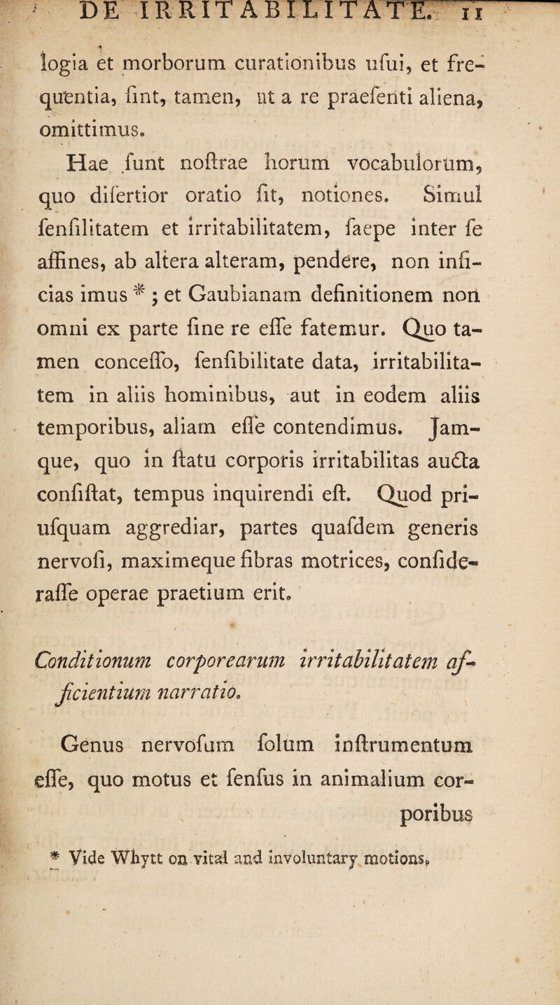 logia et morborum curationibus ufui, et fre¬ quentia, fint, tamen, ut a re praefenti aliena, omittimus» Hae funt noftrae horum vocabulorum, quo difertior oratio fit, notiones. Simul fenfilitatem et irritabilitatem, faepe inter fe affines, ab altera alteram, pendere, non infi¬ cias imus * ; et Gaubianam definitionem non omni ex parte fine re effe fatemur. Quo ta¬ men conceffo, fenfibilitate data, irritabilita¬ tem in aliis hominibus, aut in eodem aliis temporibus, aliam effe contendimus, jam- que, quo in ftatu corporis irritabilitas au£ta confiftat, tempus inquirendi eft. Quod pri- ufquam aggrediar, partes quafdem generis nervo fi, maximeque fibras motrices, confide- raffe operae praetium erit. / . Conditionum corporearum irritabilitatem af~ Jicientium narratio. Genus nervofum folum inftrumentuni effe, quo motus et fenfus in animalium cor¬ poribus * Vide Whytt oa. vitati and involuntary motions?