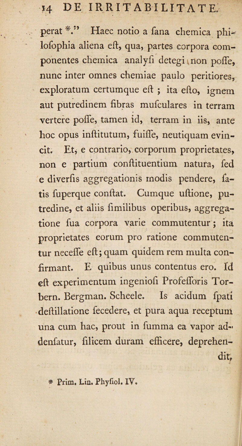 perat Haec notio a fana chemica phl- lofophia aliena eft, qua, partes corpora com¬ ponentes cliemica analyfi detegi mon pofle, nunc inter omnes chemiae paulo peritiores, exploratum certumque eft ; ita efto, ignem aut putredinem fibras mufculares in terram vertere pofle, tamen id, terram in iis, ante hoc opus inftitutum, fuifle, neutiquam evin¬ cit. Et, e contrario, corporum proprietates, non e partium conftituentium natura, fed e diverfis aggregationis modis pendere, fa¬ tis fuperque confiat. Cumque uftione, pu¬ tredine, et aliis fimilibus operibus, aggrega¬ tione fua corpora varie commutentur; ita proprietates eorum pro ratione commuten¬ tur neceffe eft; quam quidem rem multa con¬ firmant. E quibus unus contentus ero. Id eft experimentum ingeniofi Profeflbris Tor- bern. Bergman. Scheele. Is acidum fpati deftillatione fecedere, et pura aqua receptum una cum hac, prout in fumma ea vapor ad- denfatur, filicem duram efficere, deprehen¬ dit. * Prim. Lin. Phyfiol. IV.