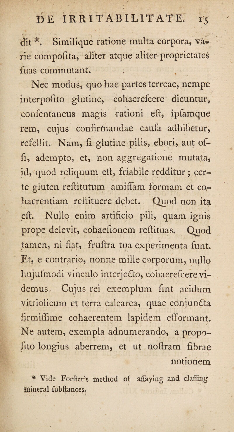 - • * ,'V dit Similique ratione multa corpora, va^ rie compofita, aliter atque aliter proprietates fuas commutant. Nec modus, quo hae partes terreae, nempe interpofito glutine, cohaerefcere dicuntur, confentaneus magis rationi eft, ipfamque rem, cujus confirmandae caufa adhibetur, refellit. Nam, fi glutine pilis, ebori, aut of- fi, adempto, et, non aggregatione mutata, id, quod reliquum eft, friabile redditur; cer¬ te gluten reftitutum amiffam formam et co¬ haerentiam reftituere debet. Quod non ita eft. Nullo enim artificio pili, quam ignis prope delevit, cohaefionem reftituas. Quod tamen, ni fiat, fruftra tua experimenta funt. Et, e contrario, nonne mille corporum, nullo hujufmodi vinculo interjecta, cohaerefcere vi¬ demus. Cujus rei exemplum fmt acidum vitriolicurn et terra calcarea, quae conjundta firmiflime cohaerentem lapidem effonnant. Ne autem, exempla adnumerando, a propo- iito longius aberrem, et ut noftram fibrae notionem # Vide Forfter’s method of affaying and claffing mineral fubftances*