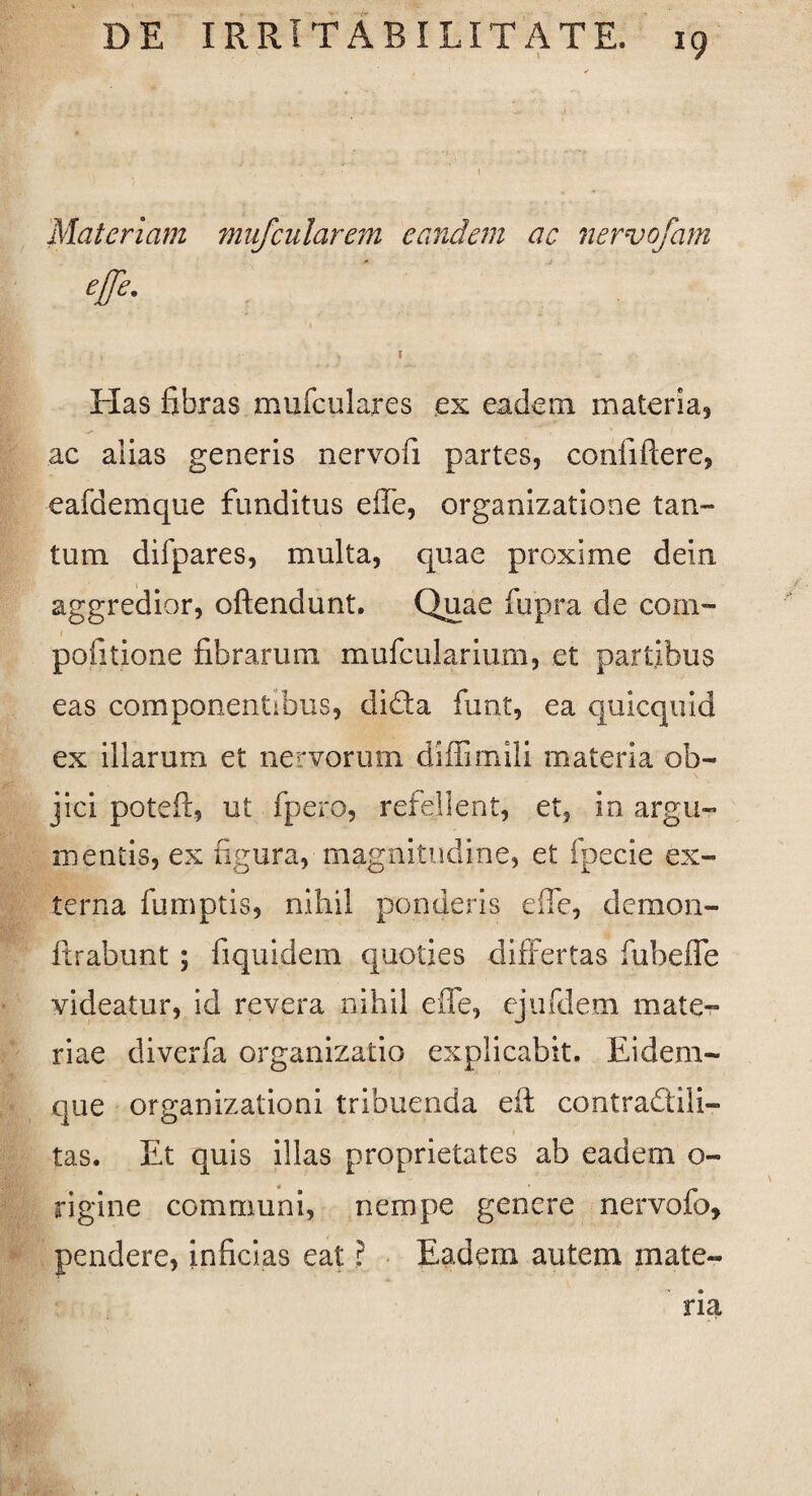 Materiam mufcularem eandem ac nervofam #• > ? Has fibras mufculares ex eadem materia, ac alias generis nervofi partes, confiftere, eafdemque funditus effe, organizatione tan¬ tum difpares, multa, quae proxime dein aggredior, oftendunt. Quae fupra de com- pofitione fibrarum mufcularium, et partibus eas componentibus, di&a funt, ea quicquid ex illarum et nervorum diffimili materia ob¬ jici poteff, ut fpero, refellent, et, in argu¬ mentis, ex figura, magnitudine, et fpecie ex¬ terna fumptis, nihil ponderis effe, demon- ftrabunt ; fiquidem quoties differtas fubeffe videatur, id revera nihil effe, ejufdem mate¬ riae diverfa organizatio explicabit. Eidem- que organizationi tribuenda eff contradili- tas. Et quis illas proprietates ab eadem o- rigine communi, nempe genere nervofo, pendere, inficias eat ? Eadem autem mate¬ ria