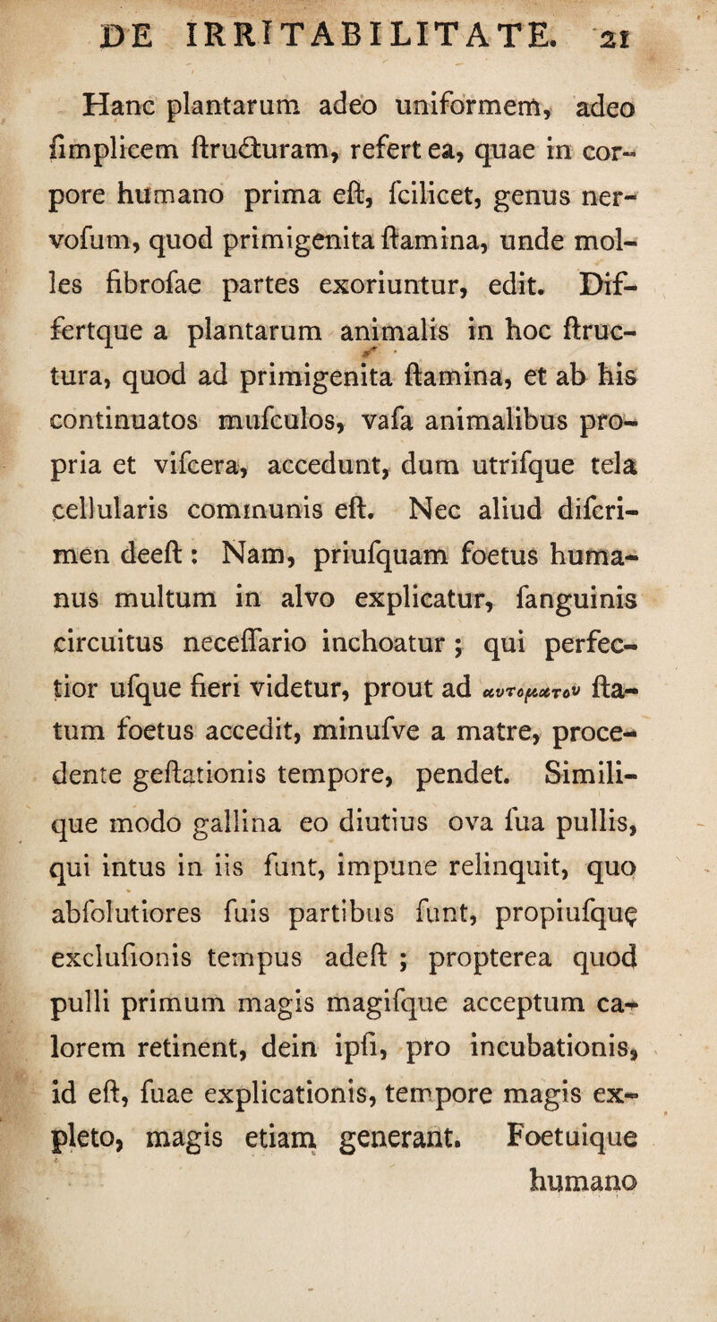 Hanc plantarum adeo uniformem, adeo fimplicem ftrudluram, refert ea, quae in cor¬ pore humano prima eft, fcilicet, genus ner- vofum, quod primigenita flamina, unde mol¬ les fibrofae partes exoriuntur, edit. Dif- fertque a plantarum animalis in hoc ftruc- tura, quod ad primigenita ftamina, et ab his continuatos mufculos, vafa animalibus pro¬ pria et vifcera, accedunt, dum utrifque tela cellularis communis eft. Nec aliud difcri- men deeft : Nam, priufquam foetus huma¬ nus multum in alvo explicatur, fanguinis circuitus neceflario inchoatur ; qui perfec¬ tior ufque fieri videtur, prout ad CCVVOfACCTOV fla¬ tum foetus accedit, minufve a matre, proce¬ dente geftationis tempore, pendet. Simili¬ que modo gallina eo diutius ova fua pullis, qui intus in iis funt, impune relinquit, quo abfolutiores fuis partibus funt, propiufqu<? exclufionis tempus adeft ; propterea quod pulli primum magis magifque acceptum ca¬ lorem retinent, dein ipfi, pro incubationis, id eft, fuae explicationis, tempore magis ex¬ pleto, magis etiam, generant. Foetuique t humano