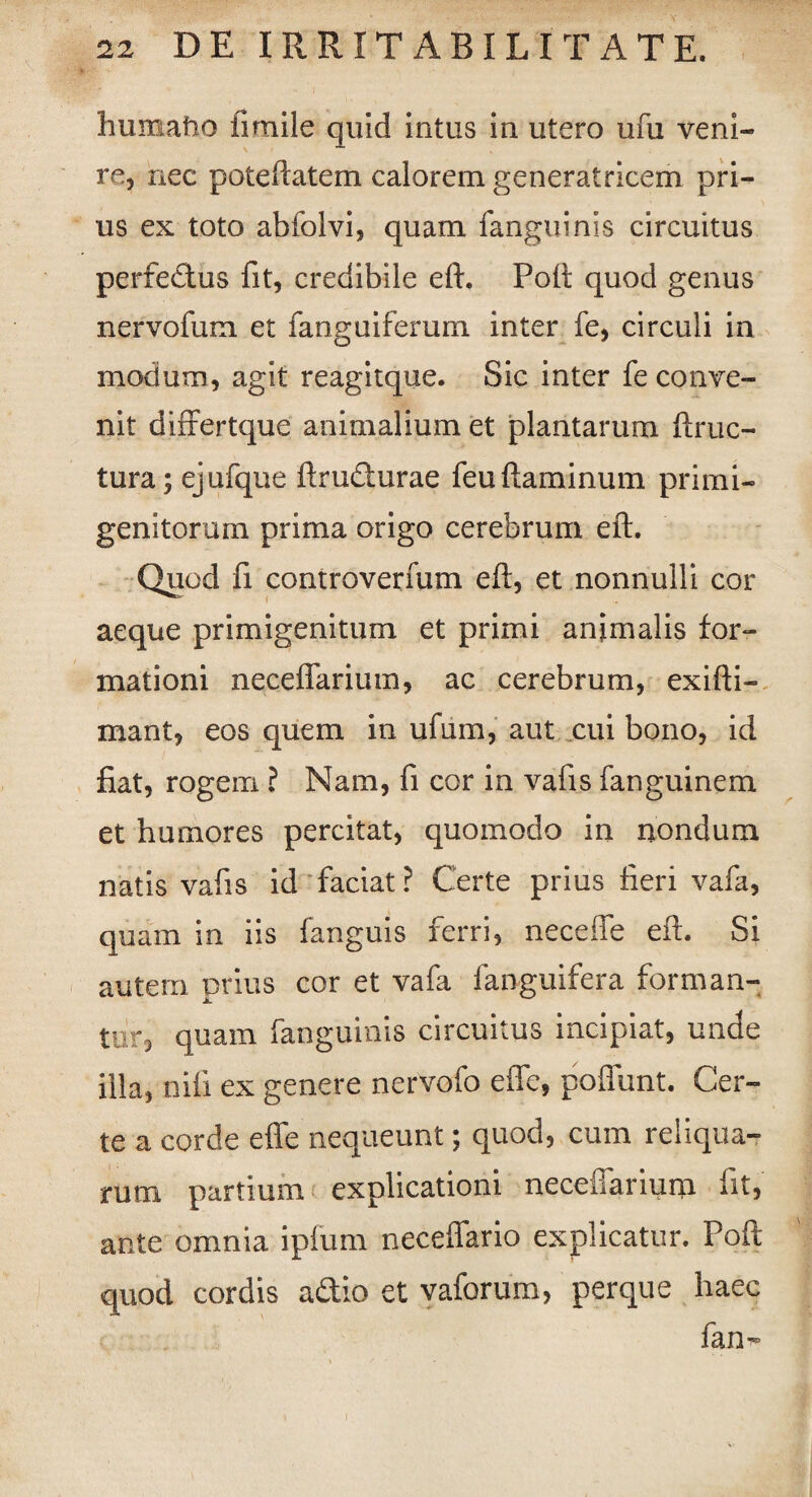 humatio fi mile quid intus in utero ufu veni¬ re, nec poteftatem calorem generatricem pri¬ us ex toto abfolvi, quam fanguinis circuitus perfectus fit, credibile eft. Poft quod genus nervofum et fanguiferum inter fe, circuli in modum, agit reagitque. Sic inter fe conve¬ nit differtque animalium et plantarum ftruc- tura; ejufque ftrudurae feuflaminum primi- genitorum prima origo cerebrum eft. Quod fi controverfum eft, et nonnulli cor aeque primigenitum et primi animalis for¬ mationi neceflarium, ac cerebrum, exifti- mant, eos quem in ufum, aut cui bono, id fiat, rogem ? Nam, fi cor in vafis fanguinem et humores percitat, quomodo in nondum natis vafis id faciat? Certe prius fieri vafa, quam in iis fanguis ferri, neceffe eft. Si autem prius cor et vafa fanguifera forman¬ tur, quam fanguinis circuitus incipiat, unde illa, nili ex genere nervofo effe, poffunt. Cer¬ te a corde effe nequeunt; quod, cum reliqua¬ rum partium explicationi neceffarium fit, ante omnia ipfum neceffario explicatur. Poft quod cordis adio et vaforum, perque haec fan-