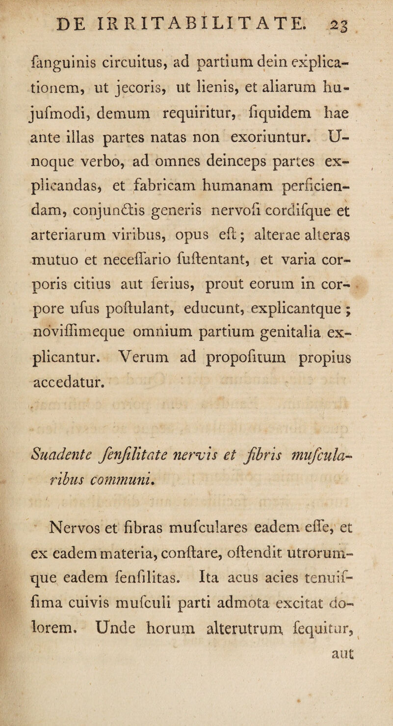 fanguinis circuitus, ad partium dein explica¬ tionem, ut jecoris, ut lienis, et aliarum hu- jufmodi, demum requiritur, fiquidem hae ante illas partes natas non exoriuntur. U- noque verbo, ad omnes deinceps partes ex¬ plicandas, et fabricam humanam perficien¬ dam, conjundiis generis nervofi cordifque et arteriarum viribus, opus eft; alterae alteras mutuo et neceffario fuftentant, et varia cor¬ poris citius aut ferius, prout eorum in cor¬ pore ufus poftulant, educunt, explicantque ; noviffimeque omnium partium genitalia ex¬ plicantur. Verum ad propofuum propius accedatur. 1 + « . . Suadente fenfilitate nervis et fibris mufcula- ribus communi. , t . • Nervos et fibras muficulares eadem effe, et ex eadem materia, conflare, oftendit utrorum¬ que eadem fenfilitas. Ita acus acies tenuif- fima cuivis mufculi parti admota excitat do¬ lorem. Unde horum alterutrum fequitur, aut