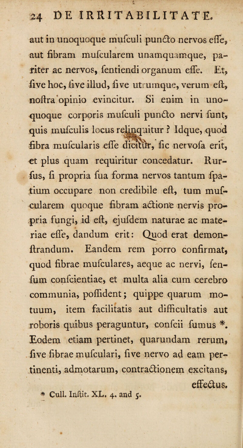 aut in unoquoque rnufculi pundfto nervos effe, aut fibram mufcularem unamquamque, pa¬ riter ac nervos, fentiendi organum effe. Et, live hoc, live illud, fi ve utrumque, verum eft, noftra opinio evincitur. Si enim in uno¬ quoque corporis mufculi pundto nervi funt, quis mufculis locus re^nquitur ? Idque, quod fibra mufcularis effe dicuirf, fic nervofa erit, et plus quam requiritur concedatur. Rur- fus, fi propria fua forma nervos tantum fpa- tium occupare non credibile eft, tum muf¬ cularem quoque fibram a&ione nervis pro¬ pria fungi, id eft, ejufdem naturae ac mate- ♦ riae effe, dandum erit: Quod erat demon- flrandum. Eandem rem porro confirmat, quod fibrae mufculares, aeque ac nervi, fen- fum confcientiae, et multa alia cum cerebro communia, poflident; quippe quarum mo¬ tuum, item facilitatis aut difficultatis aut roboris quibus peraguntur, confcii fumus Eodem etiam pertinet, quarundam rerum, five fibrae mufculari, five nervo ad eam per¬ tinenti, admotarum, contra&ionem excitans, effedus. * Culi. Iriftit. XL. 4. and 5.