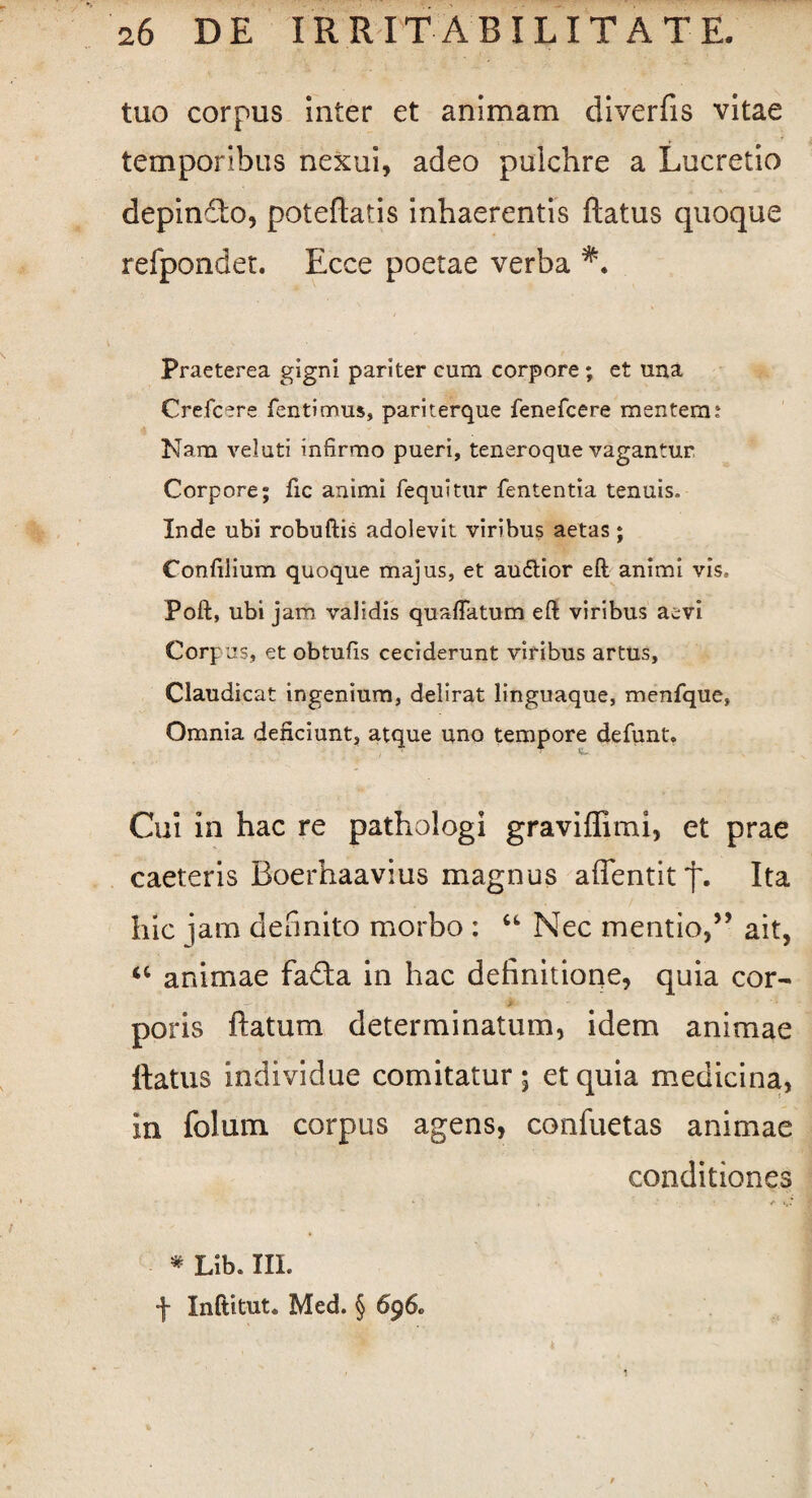 tuo corpus inter et animam diverfis vitae temporibus nexui, adeo pulchre a Lucretio depinSo, poteflatis inhaerentis flatus quoque refpondet. Ecce poetae verba Praeterea gigni pariter cum corpore ; et una Crefcere fentimus, pariterque fenefcere mentem t Nam veluti infirmo pueri, teneroque vagantur Corpore; fic animi fequitur fententia tenuis, Inde ubi robuftis adolevit viribus aetas; Confilium quoque majus, et au&ior eft animi vis, Poft, ubi jam validis quaflatum eft viribus aevi Corpus, et obtufis ceciderunt viribus artus, Claudicat ingenium, delirat linguaque, menfque, Omnia deficiunt, atque uno tempore defunt. Cui in hac re pathologi graviflimi, et prae caeteris Boerhaavius magnus affentit'f\ Ita hic jam definito morbo : “ Nec mentio,” ait, <c animae fa£ta in hac definitione, quia cor- . —, > poris flatum determinatum, idem animae flatus individue comitatur; et quia medicina, in folum corpus agens, confuetas animae conditiones • <• »,* * Lib. III. f Inftitut. Med. § 696-