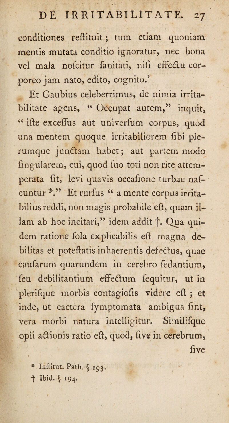 v - . • V s-- . / conditiones reftituit; tum etiam quoniam mentis mutata conditio ignoratur, nec bona vel mala nofcitur fanitati, nifi effedu cor¬ poreo jam nato, edito, cognito.5 Et Gaubius celeberrimus, de nimia irrita¬ bilitate agens, “ Occupat autem,55 inquit, u ifte exceffus aut univerfum corpus, quod una mentem quoque irritabiliorem fibi ple¬ rumque jundam habet; aut partem modo lingularem, cui, quod luo toti non rite attem¬ perata fit, levi quavis occafione turbae naf- cuntur Et rurfus “ a mente corpus irrita¬ bilius reddi, non magis probabile eft, quam il¬ lam ab hoc incitari,55 idem addit j\ Qua qui¬ dem ratione fola explicabilis eft magna de¬ bilitas et poteftatis inhaerentis defedus, quae caufarum quarundem in cerebro fedantium, feu debilitantium effedum lequitur, ut in plerifque morbis contagiofis videre eft ; et inde, ut caetera fymptomata ambigua lint, vera morbi natura intelligitur. Similifque opii adionis ratio eft, quod, five in cerebrum, five t * Inftitut. Path § 193« •\ Ibid. § 194.