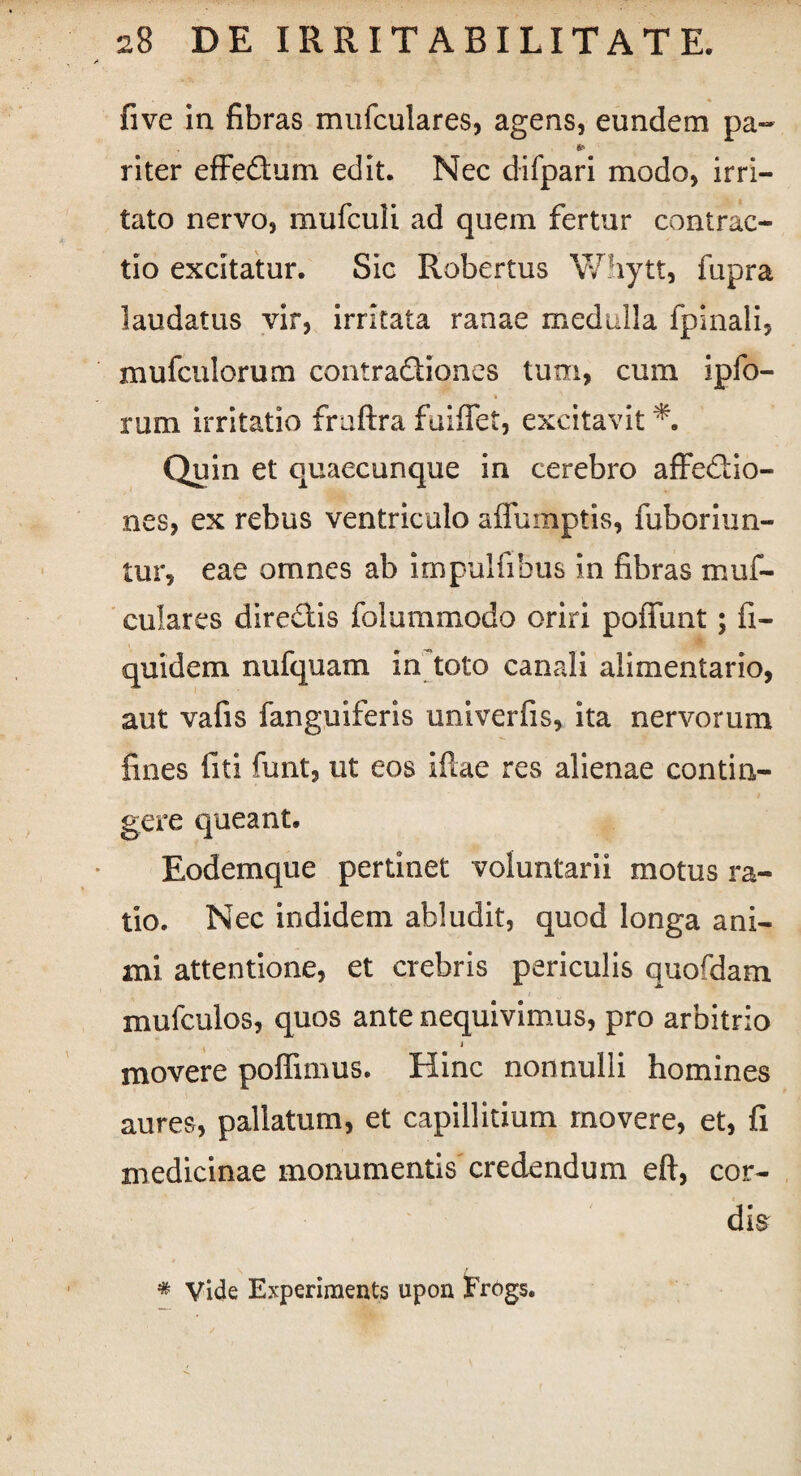five in fibras mufculares, agens, eundem pa- * riter effeCtum edit. Nec difpari modo, irri¬ tato nervo, mufculi ad quem fertur contrac¬ tio excitatur. Sic Robertus Whytt, fupra laudatus vir, irritata ranae medulla fplnali, mufcnlorum contraCtiones tum, cum ipfo- rum irritatio fraftra fuiffet, excitavit Quin et quaecunque in cerebro affectio¬ nes, ex rebus ventriculo affumptis, fuboriim- tur, eae omnes ab impulfiBus in fibras muf¬ culares directis folummodo oriri poffunt; fi- quidem nufquam in toto canali alimentario, aut vafis fanguiferis univerfis, ita nervorum fines liti funt, ut eos illae res alienae contin¬ gere queant. Eodemque pertinet voluntarii motus ra¬ tio. Nec indidem abludit, quod longa ani¬ mi attentione, et crebris periculis quofdam mufculos, quos ante nequivimus, pro arbitrio j movere poffimus. Hinc nonnulli homines aures, pallatum, et capillitium movere, et, fi medicinae monumentis credendum eft, cor¬ dis * Vide Experiraents upon Frogs.