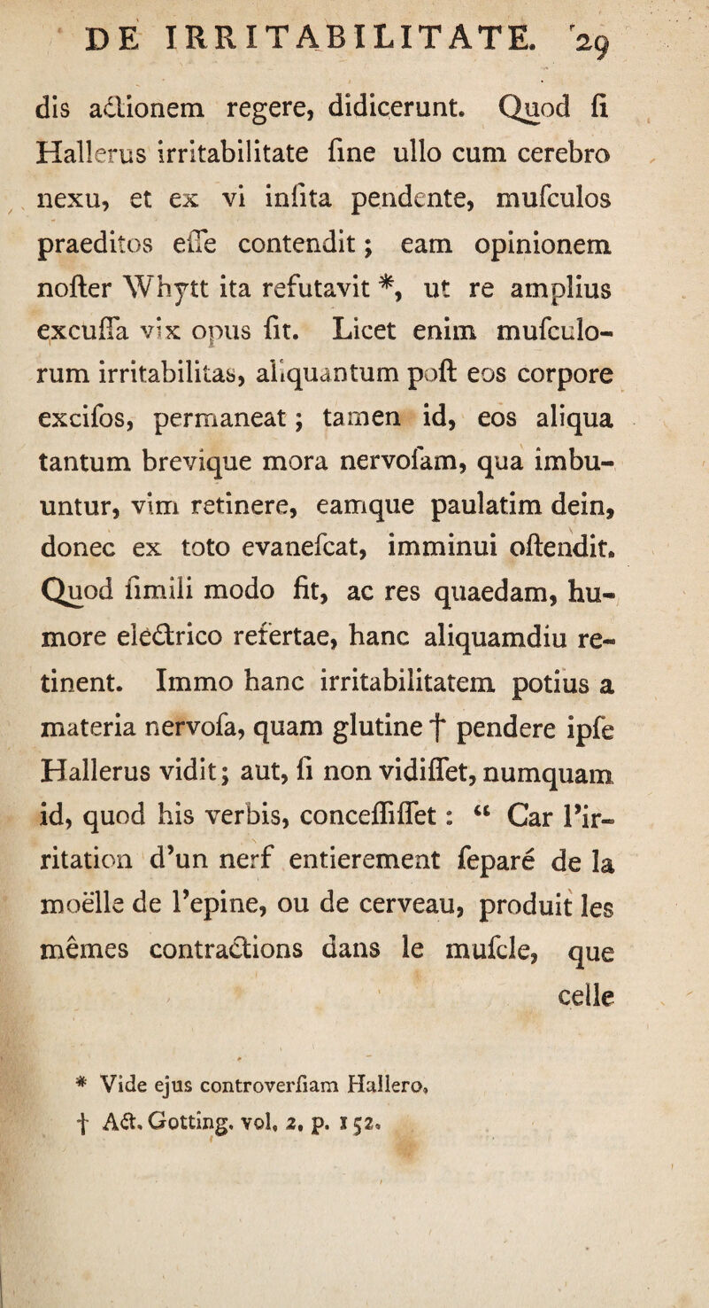 dis adlionem regere, didicerunt Quod fi Hallerus irritabilitate fine ullo cum cerebro nexu, et ex vi infita pendente, mufculos praeditos efle contendit; eam opinionem nofter Whytt ita refutavit *, ut re amplius excufia vix opus fit. Licet enim mufculo- rum irritabilitas, aliquantum poft eos corpore excifos, permaneat; tamen id, eos aliqua tantum brevique mora ner volam, qua imbu¬ untur, vim retinere, eamque paulatim dein, donec ex toto evanefcat, imminui oftendit Quod fimili modo fit, ac res quaedam, hu¬ more eledrico refertae, hanc aliquamdiu re¬ tinent. Immo hanc irritabilitatem potius a materia nervofa, quam glutine f pendere ipfe Hallerus vidit; aut, fi non vidiffet, numquam id, quod his verbis, concefliffet: “ Car 1 ir¬ ritati on d’un nerf entierement fepare de la moelle de 1’epine, ou de cerveau, produit les memes contractions dans le mufcle, que celle * Vide ejus controverfiam Hallero, f A&» Gotting. vol, 2. p. I 52»