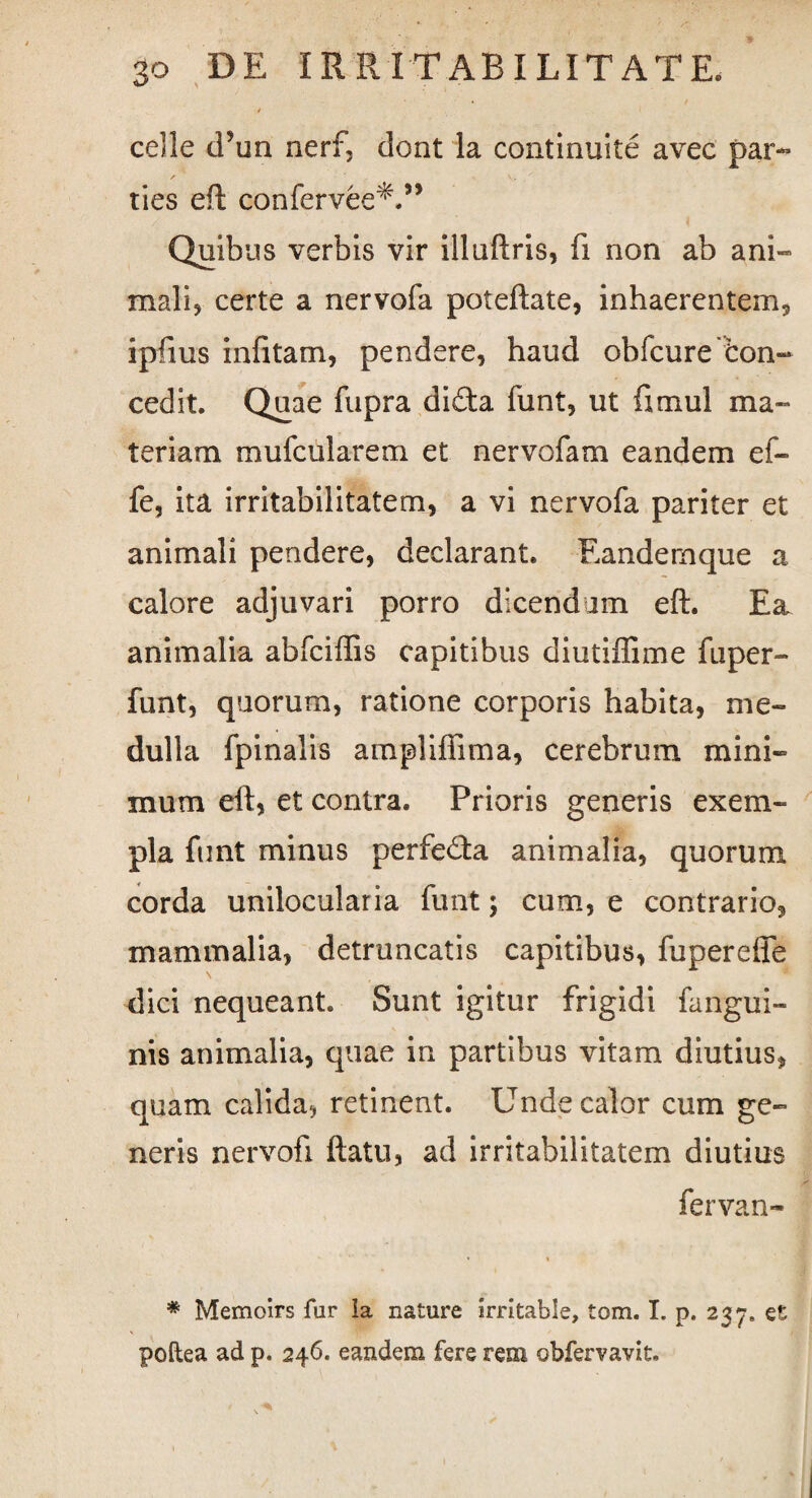 cdle d’un nerf, dont la continuite avec par™ f ' v. ties eft confervee*.” Quibus verbis vir illuftris, fi non ab ani¬ mali, certe a nervofa poteftate, inhaerentem, ipfms infitam, pendere, haud obfcure Con¬ cedit. Quae fupra di£ta funt, ut fimul ma¬ teriam mufcularem et nervofam eandem ef- fe, ita irritabilitatem, a vi nervofa pariter et animali pendere, declarant* Eandernque a calore adjuvari porro dicendam eft. Ea, animalia abfciftis capitibus diutiffime fuper- funt, quorum, ratione corporis habita, me¬ dulla {pinalis ampliffima, cerebrum mini¬ mum eft, et contra. Prioris generis exem¬ pla funt minus perfe<fta animalia, quorum corda unilocularia funt; cum, e contrario, mammalia, detruncatis capitibus, fuperefle dici nequeant* Sunt igitur frigidi fangui- nis animalia, quae in partibus vitam diutius, quam calida, retinent. Unde calor cum ge¬ neris nervofi ftatu, ad irritabilitatem diutius fervan- * Memoirs for Ia nature irritabis, tom. I. p. 237. et poftea ad p. 246. eandem fere rem obfervavit.