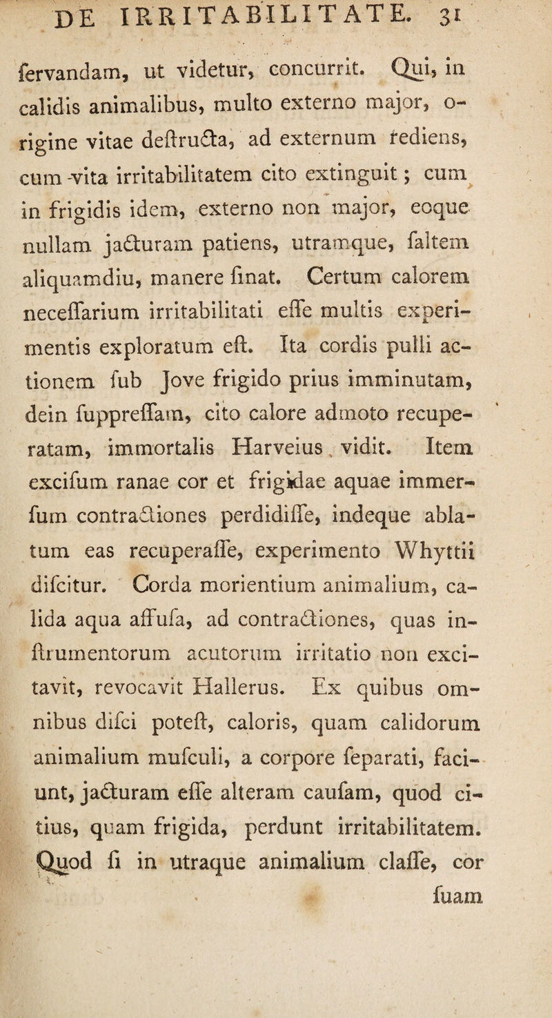 fervandam, ut videtur, concurrit. Qui, in calidis animalibus, multo externo major, o- rigine vitae deftruda, ad externum rediens, cum vita irritabilitatem cito extinguit; cum in frigidis idem, externo non major, eoque nullam jadfuram patiens, utramque, faltem aliquamdiu, manere finat. Certum calorem neceffarium irritabilitati effe multis experi¬ mentis exploratum eft. Ita cordis pulli ac¬ tionem fub Jove frigido prius imminutam, dein fuppreffam, cito calore admoto recupe¬ ratam, immortalis Harveius vidit. Item excifum ranae cor et frigidae aquae immer- fum contradiones perdidiffe, indeque abla¬ tum eas recuperaffe, experimento Whyttii difcitur. Corda moriendum animalium, ca¬ lida aqua affufa, ad contradiones, quas in- ftrumentorum acutorum irritatio non exci¬ tavit, revocavit Hallerus. Ex quibus om¬ nibus difci poteft, caloris, quam calidorum animalium mufculi, a corpore feparati, faci¬ unt, jaduram effe alteram caufam, quod ci¬ tius, quam frigida, perdunt irritabilitatem, fi in utraque animalium claffe, cor fuara