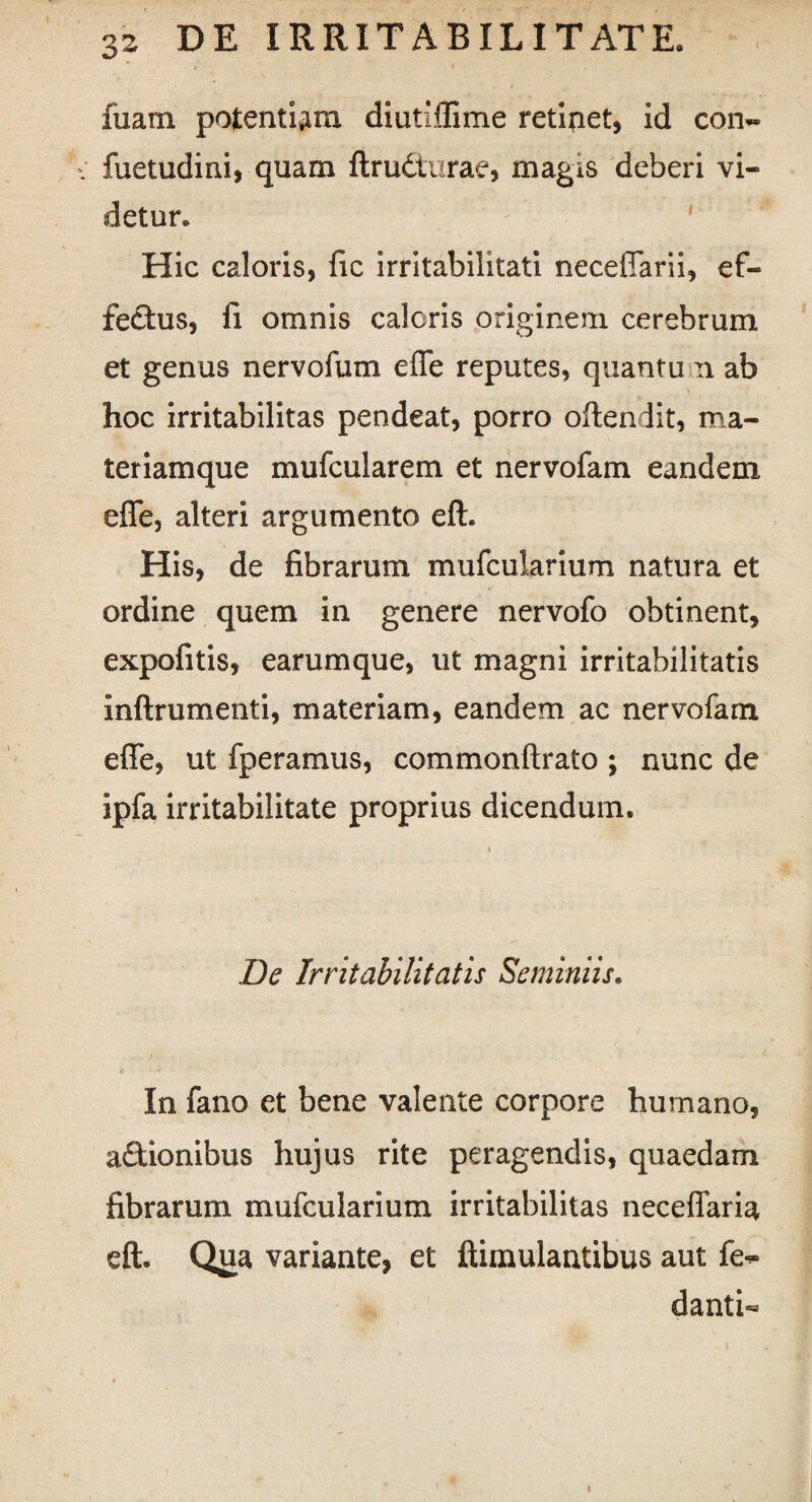fuam potentiam diutiflime retifiet, id con« ; fuetudini, quam ftrudtarae, magis deberi vi¬ detur. Hic caloris, fic irritabilitati necefiarii, ef¬ fectus, fi omnis caleris originem cerebrum et genus nervofum efle reputes, quantum ab \ , hoc irritabilitas pendeat, porro oftendit, ma¬ teriamque mufcularem et nervofam eandem efle, alteri argumento eft. His, de fibrarum mufcularium natura et ordine quem in genere nervofo obtinent, expofitis, earumque, ut magni irritabilitatis inftrumenti, materiam, eandem ac nervofam efle, ut fperamus, commonftrato ; nunc de ipfa irritabilitate proprius dicendum. * De Irritabilitatis Seminiis. In fano et bene valente corpore humano, a&ionibus hujus rite peragendis, quaedam fibrarum mufcularium irritabilitas neceflaria eft. Qua variante, et ftimulantibus aut fe^ danti- i