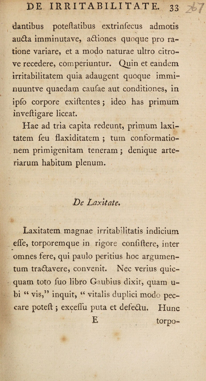 • 'l dantibus poteftatibus extrinfecus admotis auda imminutave, adiones quoque pro ra¬ tione variare, et a modo naturae ultro citro- ve recedere, comperiuntur. Quin et eandem irritabilitatem quia adaugent quoque immi- nuuntve quaedam caufae aut conditiones, in ipfo corpore exiftentes; ideo has primum inveftigare liceat. Hae ad tria capita redeunt, primum laxi¬ tatem feu flaxiditatem ; tum conformatio¬ nem primigenitam teneram; denique arte¬ riarum habitum plenum. De Laxitate• Laxitatem magnae irritabilitatis indicium effe, torporemque in rigore confiftere, inter omnes fere, qui paulo peritius hoc argumen¬ tum tradavere, convenit. Nec verius quic- quam toto fuo libro Gaubius dixit, quam u« bi “ vis,5’ inquit, “ vitalis duplici modo pec¬ care poteft ; exceffu puta et defedu. Hunc L torpo-