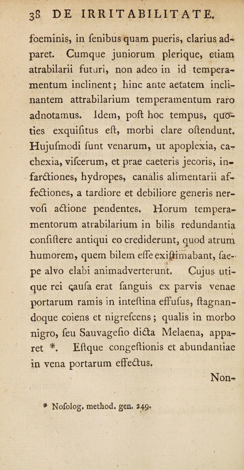 foeminis, in fenibus quam pueris, clarius ad- paret. Cumque juniorum plerique, etiam atrabilarii futuri, non adeo in id tempera¬ mentum inclinent; hinc ante aetatem incli¬ nantem attrabilarium temperamentum raro adnotamus. Idem, poft hoc tempus, quo¬ ties exquifitus eft, morbi clare oftendunt, Hujufmodi funt venarum, ut apoplexia, ca¬ chexia, vifcerum, et prae caeteris jecoris, in- fardtiones, hydropes, canalis alimentarii af¬ fectiones, a tardiore et debiliore generis ner- vofi adtione pendentes. Horum tempera¬ mentorum atrabilarium in bilis redundantia confiftere antiqui eo crediderunt, quod atrum humorem, quem bilem effeexifiimabant, fae- fi pe alvo elabi animadverterunt. Cujus uti¬ que rei Qaufa erat fanguis ex parvis venae portarum ramis in inteftina effufus, ftagnan- doque coiens et nigrefcens; qualis in morbo nigro, feu Sauvagefio diCta Melaena, appa¬ ret Eftque congeftionis et abundantiae in vena portarum effeCtus. Non- Nofolog. method. gen. 249,