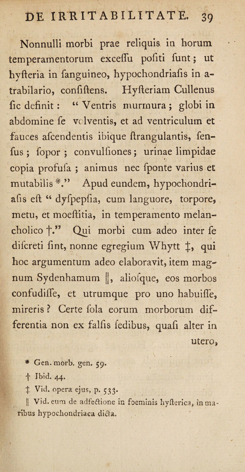Nonnulli morbi prae reliquis in horum temperamentorum exceffu politi funt; ut hyfteria in fanguineo, hypochondriafis in a- trabilario, confiftens. Hyfteriam Cullenus fic definit : “ Ventris murmura ; globi in abdomine fe volventis, et ad ventriculum et fauces afcendentis ibique firangulantis, fen- fus ; fopor ; convulfiones; urinae limpidae copia profufa ; animus nec fponte varius et mutabilis 'V’ Apud eundem, hypochondri¬ afis eft u dyfpepfia, cum languore, torpore* metu, et moeftitia, in temperamento melan¬ cholico f.” Qui morbi cum adeo inter fe difcreti fint, nonne egregium Whytt J, qui hoc argumentum adeo elaboravit, item mag¬ num Sydenhamum ||, aliofque, eos morbos confudiffe, et utrumque pro uno habuiffe, mireris ? Certe fola eorum morborum dif¬ ferentia non ex falfis fedibus, quafi alter in utero* # Gen. morb. gen. 59. f Ibid. 44. f Vid. opera ejus, p. 533. || Vid. eum de adfeftione in foeminis hyfteriea, in ma¬ ribus hypochondriaca dicta.