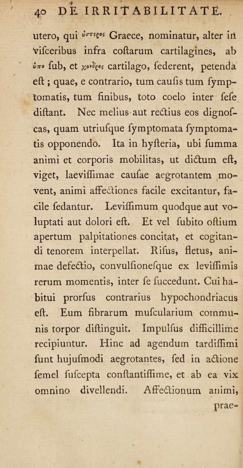 utero, qui Graece, nominatur, alter iri Vifceribus infra coftarum cartilagines, ab vxo fub, et cartilago, federent, petenda eft ; quae, e contrario, tum caufis tum fymp- tomatis, tum finibus, toto coelo inter fefe diftant. Nec melius aut re£tius eos dignof- cas, quam utriufque fymptomata fymptoma- tis opponendo. Ita in hyfteria, ubi fumma animi et corporis mobilitas, ut didtum eft, viget, laeviflimae caufae aegrotantem mo¬ vent, animi affectiones facile excitantur, fa¬ cile fedantur. Leviflimum quodque aut vo¬ luptati aut dolori eft. Et vel fubito oftium apertum palpitationes concitat, et cogitan¬ di tenorem interpellat. Rifus, fletus, ani¬ mae defedio, convulfionefque ex leviffimis rerum momentis, inter fe fuccedunt. Cui ha¬ bitui prorfus contrarius hypochondriacus eft. Eum fibrarum mufcularium commu¬ nis torpor diftinguit. Impuiius difficillime recipiuntur. Hinc ad agendum tardiflimi funt hujufmodi aegrotantes, fed in aftione femel fufcepta conftantiffnne, et ab ea vix omnino divellendi. Affedtionum animi, prae-