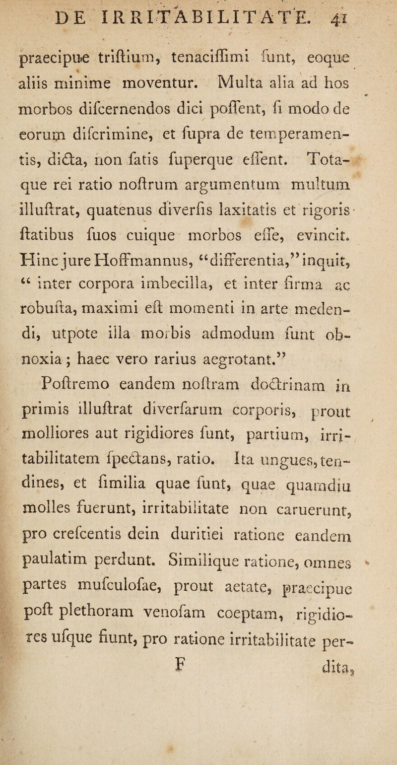 praecipue triftium, tenaciffimi funt, eoque . * . aliis minime moventur. Multa alia ad hos morbos difcernendos dici poffent, fi modo de eorum difcrimine, et fupra de temperamen¬ tis, dida, non fatis fuperque edent. Tota¬ que rei ratio noflrum argumentum multum, illufirat, quatenus diverfis laxitatis et rigoris flatibus fuos cuique morbos effe, evincit. Hinc jure Hoffmannus, “differentia,” inquit, “ inter corpora imbecilla, et inter firma ac robufta, maximi eft momenti in arte meden¬ di, utpote illa morbis admodum funt ob¬ noxia ; haec vero rarius aegrotant.55 Poftremo eandem noftram dodrinam in primis illufirat diverfarum corporis, prout molliores aut rigidiores funt, partium, irri¬ tabilitatem fpedans, ratio. Ita ungues,ten¬ dines, et fimilia quae funt, quae quamdiu molles fuerunt, irritabilitate non caruerunt, pro crefcentis dein duritiei ratione eandem paulatim perdunt. Similique ratione, omnes partes mufculofae, prout aetate, praecipue poft plethoram venofam coeptam, rigidio¬ res ufque fiunt, pro ratione irritabilitate per- F dita9
