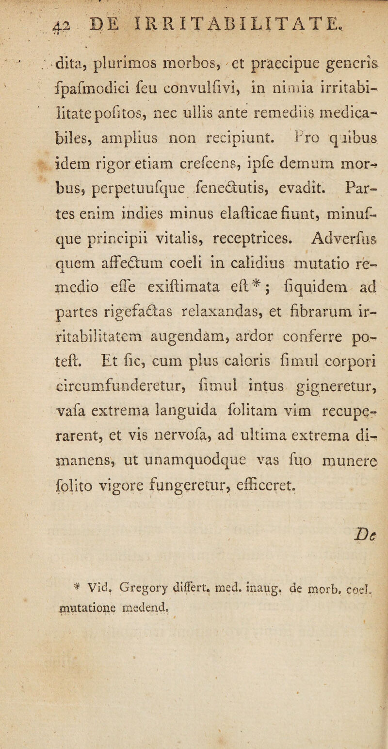 dita, plurimos morbos, et praecipue generis fpafmodici feu convulfivi, in nimia irritabi¬ litate pofitos, nec ullis ante remediis medica-8 biles, amplius non recipiunt. Fro quibus, idem rigor etiam crefcens, ipfe demum mor¬ bus, perpetuufque fenedtutis, evadit. Par¬ tes enim indies minus elafticae fiunt, minuf- que principii vitalis, receptrices. Adverfus quem affedtum coeli in calidius mutatio re¬ medio effe exiftimata efl:*; fiquidem ad partes rigefadtas relaxandas, et fibrarum ir¬ ritabilitatem augendam, ardor conferre po~ teft. Et fic, cum plus calaris fimul corpori circumfunderetur, fimul intus gigneretur, vafa extrema languida folitam vim recupe¬ rarent, et vis nervofa, ad ultima extrema di- manens, ut unamquodque vas fuo munere felito vigore fungeretur, efficeret. De * vid, Gregory differt, med. inaug. de morb. coel. mutatione medendo