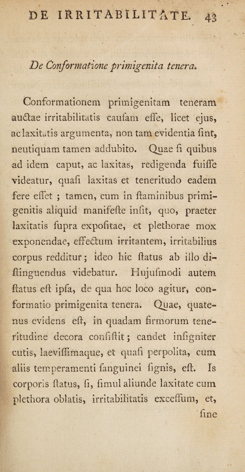 De Conformatione primigenii a tenera. Conformationem primigenitam teneram audlae irritabilitatis caufarn efle, licet ejus, ac laxitatis argumenta, non tam evidentia fint, neutiquam tamen addubito. Quae fi quibus ad idem caput, ac laxitas, redigenda fuifle videatur, quafi laxitas et teneritudo eadem fere e fiet ; tamen, cum in flaminibus primi- genitis aliquid manifefte iniit, quo, praeter laxitatis fupra expofitae, et plethorae mox exponendae, effedtum irritantem, irritabilius corpus redditur; ideo hic flatus ab illo di- \ fiinguendus videbatur. Hujufmodi autem flatus eft ipfa, de qua hoc loco agitur, con¬ formatio primigenita tenera. Quae, quate¬ nus evidens eft, in quadam firmorum tene¬ ritudine decora confiftit; candet infigniter cutis, laevifiimaque, et quali perpolita, cum aliis temperamenti fanguinei fignis, eft. Is corporis ftatus, fi, fimul aliunde laxitate cum plethora oblatis, irritabilitatis exceffum, et, fine