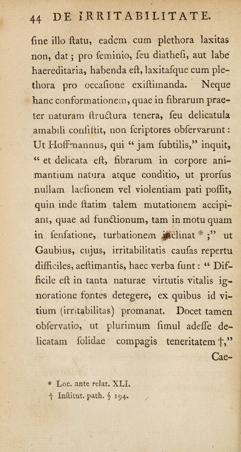 fine illo flatu, eadem cum plethora laxitas non, dat; pro feminio, feu diathefi, aut labe haereditaria, habenda eft, laxitafque cum ple¬ thora pro occafione exiflimanda. Neque hanc conformationem, quae in fibrarum prae¬ ter naturam ftruftura tenera, feu delicatula amabili confiitit, non fcriptores obfervarunt: Ut Hoffmannus, qui u jam fubtilis,” inquit, “ et delicata eft, fibrarum in corpore ani¬ mantium natura atque conditio, ut prorfus nullam laefionem vel violentiam pati poftit, quin inde it at i m talem mutationem accipi¬ ant, quae ad fundtionum, tam in motu quam in fenfatione, turbationem jjlclinat * ut Gaubius, cujus, irritabilitatis caufas repertu difficiles, aeftimantis, haec verba funt: “ Dif¬ ficile eft in tanta naturae virtutis vitalis ig¬ noratione fontes detegere, ex quibus id vi¬ tium (irritabilitas) promanat. Docet tamen obfervatio, ut plurimum fimul adefie de¬ licatam folidae compagis teneritatem t>” Cae- * Loc. ante relat. XLL 4 InftituU path. § 194.