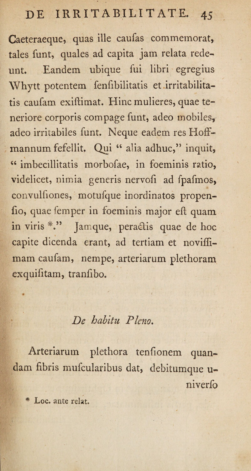 Caeteraeque, quas ille caufas commemorat, tales funt, quales ad capita jam relata rede¬ unt. Eandem ubique fui libri egregius Whytt potentem fenfibilitatis et irritabilita¬ tis caufam exiftimat. Hinc mulieres, quae te¬ neriore corporis compage funt, adeo mobiles, adeo irritabiles funt. Neque eadem res Hoff- mannum fefellit. Qui “ alia adhuc,55 inquit, u imbecillitatis morbofae, in foeminis ratio, videlicet, nimia generis nervofi ad fpafmos, convulfiones, motufque inordinatos propen- fio, quae femper in foeminis major eft quam in viris 'V5 jamque, peradlis quae de hoc capite dicenda erant, ad tertiam et noviffi- mam caufam, nempe, arteriarum plethoram exquifitam, tranfibo. De habitu Pleno. Arteriarum plethora tenfionem quan- > dam fibris mufcularibus dat, debitumque u« niverfo % Loc. ante rdat.