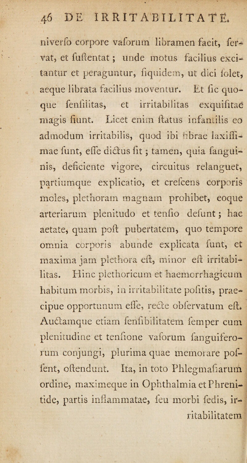 niverfo corpore vaforutn libramen facit, fer» Vat, et fuftentat; unde motus facilius exci» tantur et peraguntur, fiquidem, ut dici folet, aeque librata facilius moventur. Et fic quo¬ que feniilitas, et irritabilitas exquifitae magis fiunt. Licet enim flatus infantilis eo admodum irritabilis, quod ibi fibrae laxiffi- rnae funt, efle dicfus fit; tamen, quia fangui- nis, deficiente vigore, circuitus relanguet, partiumque explicatio, et crefcens corporis i moles, plethoratn magnam prohibet, eoque arteriarum plenitudo et tenfio defunt; hac aetate, quam poft pubertatem, quo tempore omnia corporis abunde explicata funt, et maxima jam plethora eit, minor eft irritabi¬ litas. Hinc pietlioricum et haemcrrhagicum habitum morbis, in irritabilitate pofitis, prae¬ cipue opportunum eflfe, recte obfervatum eft, Auttamque etiam fenfibilitatem femper cum plenitudine et tenfione vaforum fanguifero- rum conjungi, plurima quae memorare pof- fent, oftendunt. Ita, in toto Phlegmafiarum ordine, maximeque in Ophthalmia et Phreni¬ tide, partis inftammatae, feu morbi fedis, ir¬ ritabilitatem