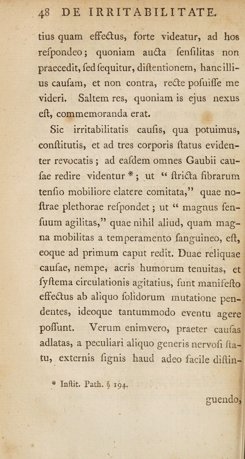 tius quam effe&us, forte videatur, ad hos refpondeo; quoniam au&a fenfilitas non praecedit, fedfequitur, diftentionem, hanc illi¬ us caufam, et non contra, rede pofuiffe me videri. Saltem res, quoniam is ejus nexus eft, commemoranda erat. Sic irritabilitatis caufis, qua potuimus, conftitutis, et ad tres corporis ftatus eviden¬ ter revocatis ; ad eafdem omnes Gaubii cau- fae redire videntur * ; ut “ ftrida fibrarum tenfio mobiliore elatere comitata,55 quae no- ftrae plethorae refpondet; ut “ magnus fen- fuum agilitas,55 quae nihil aliud, quam mag¬ na mobilitas a temperamento fanguineo, eft, eoque ad primum caput redit. Duae reliquae caufae, nempe, acris humorum tenuitas, et fvftema circulationis agitatius, funt manifefto effedus ab aliquo folidorum mutatione pen¬ dentes, ideoque tantummodo eventu agere poffunt. Verum enim vero, praeter caulas adlatas, a peculiari aliquo generis nervofi (la¬ tu, externis fignis haud adeo facile diftin- % Inftit, Path. § 194. ' II guendo.