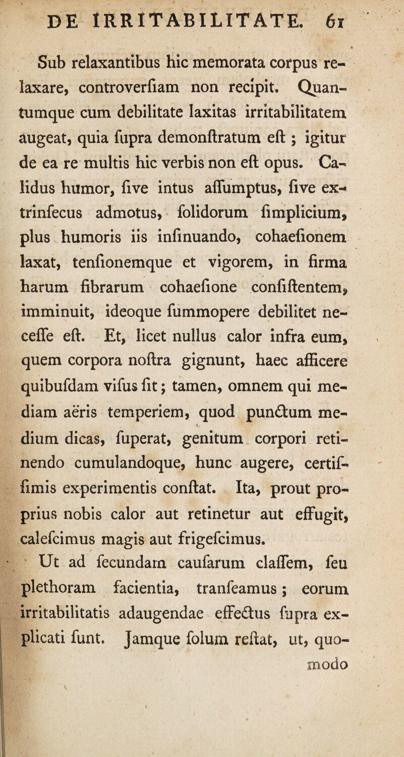 Sub relaxantibus hic memorata corpus re¬ laxare, controverfiam non recipit. Quan¬ tumque cum debilitate laxitas irritabilitatem augeat, quia fupra demonftratum eft ; igitur de ea re multis hic verbis non eft opus. Ca¬ lidus humor, five intus affumptus, five ex- trinfecus admotus, folidorum fimplicium, plus humoris iis infinuando, cohaefionem laxat, tenfionemque et vigorem, in firma harum fibrarum cohaefione confiftentem, imminuit, ideoque fummopere debilitet ne- cefle eft. Et, licet nullus calor infra eum, quem corpora noftra gignunt, haec afficere quibufdam vifus fit; tamen, omnem qui me¬ diam aeris temperiem, quod pun&um me- e dium dicas, fuperat, genitum corpori reti¬ nendo cumulandoque, hunc augere, certif- fimis experimentis conftat. Ita, prout pro¬ prius nobis calor aut retinetur aut effugit, calefcimus magis aut frigefcimus. Ut ad fecundam caufarum claffem, feu plethoram facientia, tranfeamus; eorum irritabilitatis adaugendae effedus fupra ex¬ plicati funt. Jamque folum reftat, ut, quo¬ modo