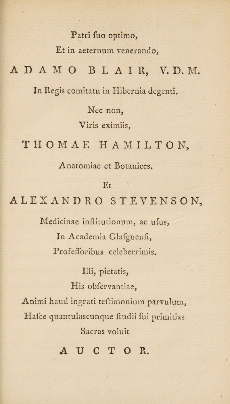 Patri fuo optimo, Et in aeternum venerando, ADAMO B L A I R, V. D. M. In Regis comitatu in Hibernia degenti. Nec non. Viris eximiis, THOMAE H A M I L T O N, Anatomiae et Botaniccs. Et ALEXANDRO S T E V E N S O N, Medicinae inftitutionum, ac ufus. In Academia Glafguenfi, ProfefToribus celeberrimis. Illi, pietatis, H is obfervantiae, Animi haud ingrati teflimonium parvulum, Hafce quantulascunque {ludii fui primitias Sacras voluit AUCTOR.