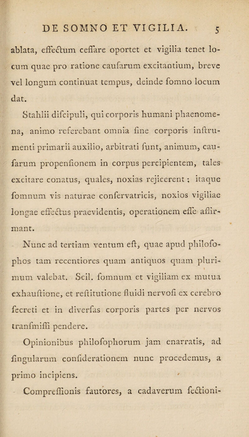 ablata, effectum ceffare oportet et vigilia tenet lo¬ cum quae pro ratione caufarum excitantium, breve vel longum continuat tempus, deinde fomno locum dat. Stahlii difcipuli, qui corporis humani phaenome¬ na, animo referebant omnia fine corporis inftru- menti primarii auxilio, arbitrati funt, animum, cau¬ farum propenfionem in corpus percipientem, tales excitare conatus, quales, noxias rejicerent; itaque fomnum vis naturae confervatricis, noxios vigiliae longae effedtus praevidentis, operationem effe affir¬ mant. Nunc ad tertiam ventum eft, quae apud philofo- phos tam recentiores quam antiquos quam pluri- t mum valebat. Scii, fomnum et vigiliam ex mutua exhauftione, et reftitutione fluidi nervofl ex cerebro fecreti et in diverfas corporis partes per nervos tranfmiffi pendere. Opinionibus philofophorum jam enarratis, ad flngularum confiderationem nunc procedemus, a primo incipiens. Compreffionis fautores, a cadaverum fedlioni-