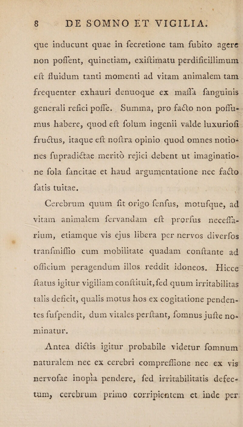 que inducunt quae in fecretione tam fubito agere non poffient, quinetiam, exiflimatu perdificillimum efl fluidum tanti momenti ad vitam animalem tam frequenter exhauri denuoque ex maffia fanguinis generali refici poffe. Summa, pro faflo non poffii- mus habere, quod efl folum ingenii valde luxuriofi fruclus, itaque efl noflra opinio quod omnes notio» nes fupradiclae merito rejici debent ut imaginatio¬ ne fola fancitae et haud argumentatione nec faflo fatis tuitae. \ Cerebrum quum fit origo fenfus, motufque, ad vitam animalem fervandam efl: prorfus neceffia- rium, etiamque vis ejus libera per nervos diverfos tranfmiffio cum mobilitate quadam conflante ad officium peragendum illos reddit idoneos. Hicce flatus igitur vigiliam confutuit,fed quum irritabilitas talis deficit, qualis motus hos ex cogitatione penden¬ tes fufpendit, dum vitales perflant, fomnus jufle no¬ minatur. Antea diclis igitur probabile videtur fomnum naturalem nec ex cerebri compreffione nec ex vis nervofae inopia pendere, fed irritabilitatis defec¬ tum, cerebrum primo corripientem et inde per