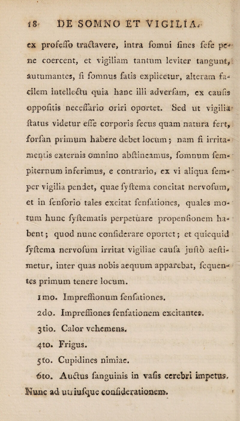 ex profeiTo traeiavere, intra fomni Enes fefe pe¬ ne coercent, et vigiliam tantum leviter tangunt, Autumantes, E fomnus fatis explicetur, alteram fa¬ cilem intellectu quia hanc illi adverfam, ex caufis ©ppofitis neceftario oriri oportet. Sed ut vigilia ftatus videtur effe corporis fectis quam natura fert, forfan primum habere debet locum; nam E irrita¬ mentis externis omnino abftineamus, fomnum fem- piternum inferimus, e contrario, ex vi aliqua fem* ■ per vigilia pendet, quae fyftema concitat nervofum, et in fenforio tales excitat fenfationes, quales mo¬ tum hunc fyftematis perpetuare propenEonem ha¬ bent ; quod nunc conEdcrare oportet; et quicquid fyftema nervofum irritat vigiliae caufa jufto aefti- metur, inter quas nobis aequum apparebat, fequen-* tes primum tenere locum. I mo. Impreftionum fenfationes. 2do. Imprefiiones fenfationem excitantes. 3tio. Calor vehemens, 4to. Frigus. jto. Cupidines nimiae. 6to. Audlus fanguinis in vaEs cerebri impetus. Nunc ad uuiufque cooEderationem.