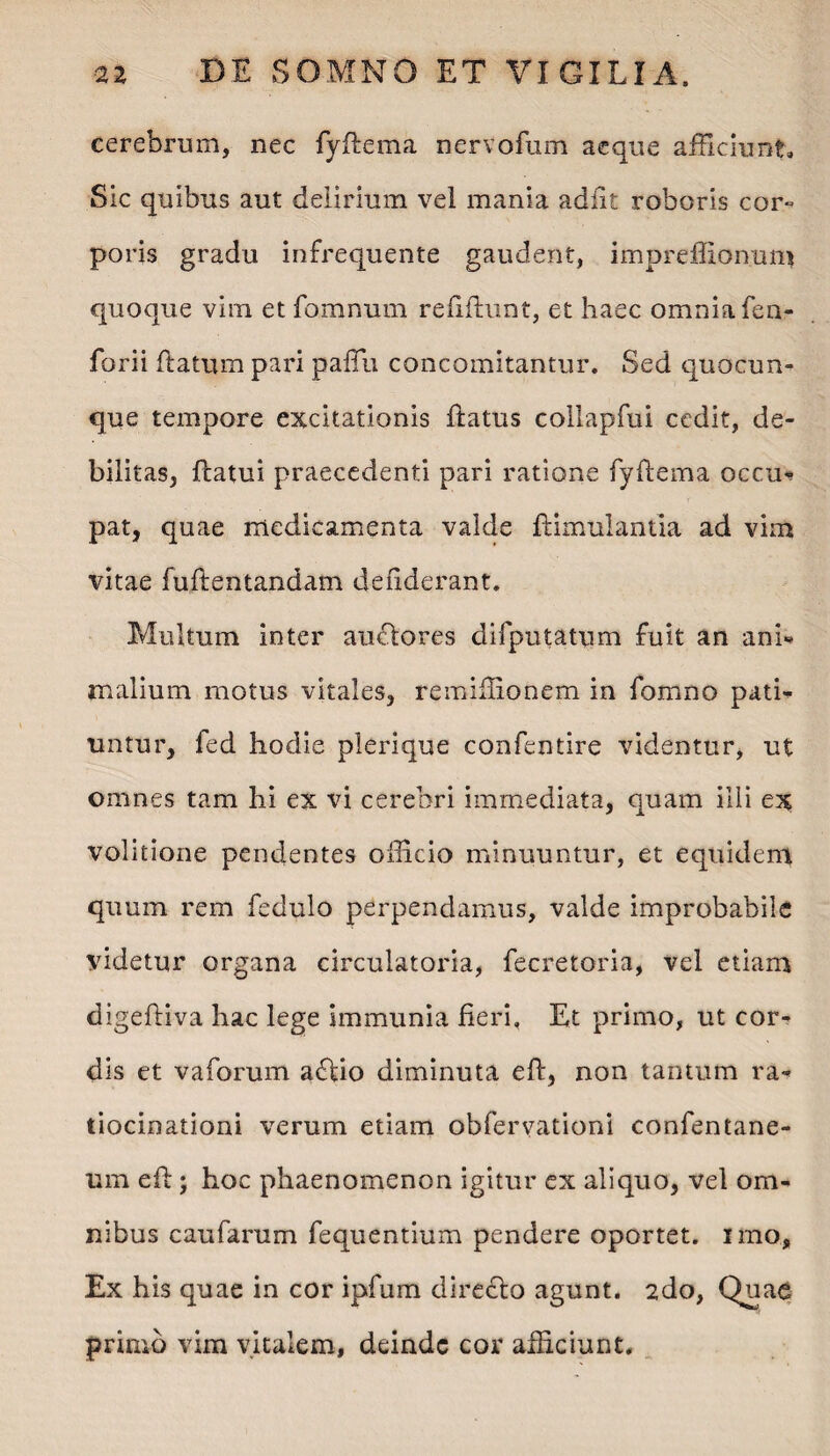 cerebrum, nec fyftema nervofum aeque afficiunt. Sic quibus aut delirium vel mania adiit roboris cor» poris gradu infrequente gaudent, impreffionum quoque vim et fomnum reddunt, et haec omnia fen- forii datum pari paflli concomitantur. Sed quocun¬ que tempore excitationis datus collapfui cedit, de¬ bilitas, datui praecedenti pari ratione fydema occm pat, quae medicamenta valde dimulantla ad vim vitae fudentandam dedderant. Multum inter audtores difputatum fuit an ani* malium motus vitales, remiffionem in fomno pati¬ untur, fed hodie plerique confentire videntur, ut omnes tam hi ex vi cerebri immediata, quam illi ex volitione pendentes officio minuuntur, et equidem quum rem fedulo perpendamus, valde improbabile videtur organa circulatoria, decretoria, vel etiam digediva hac lege immunia fieri, Et primo, ut cor¬ dis et vaforum adfcio diminuta ed, non tantum ra¬ tiocinationi verum etiam obfervationi confentane- um ed ; hoc phaenomenon igitur ex aliquo, vel om¬ nibus caufarum fequentium pendere oportet, uno. Ex his quae in cor ipfum directo agunt. 2do, Quae primo vim vitalem, deinde cor afficiunt.