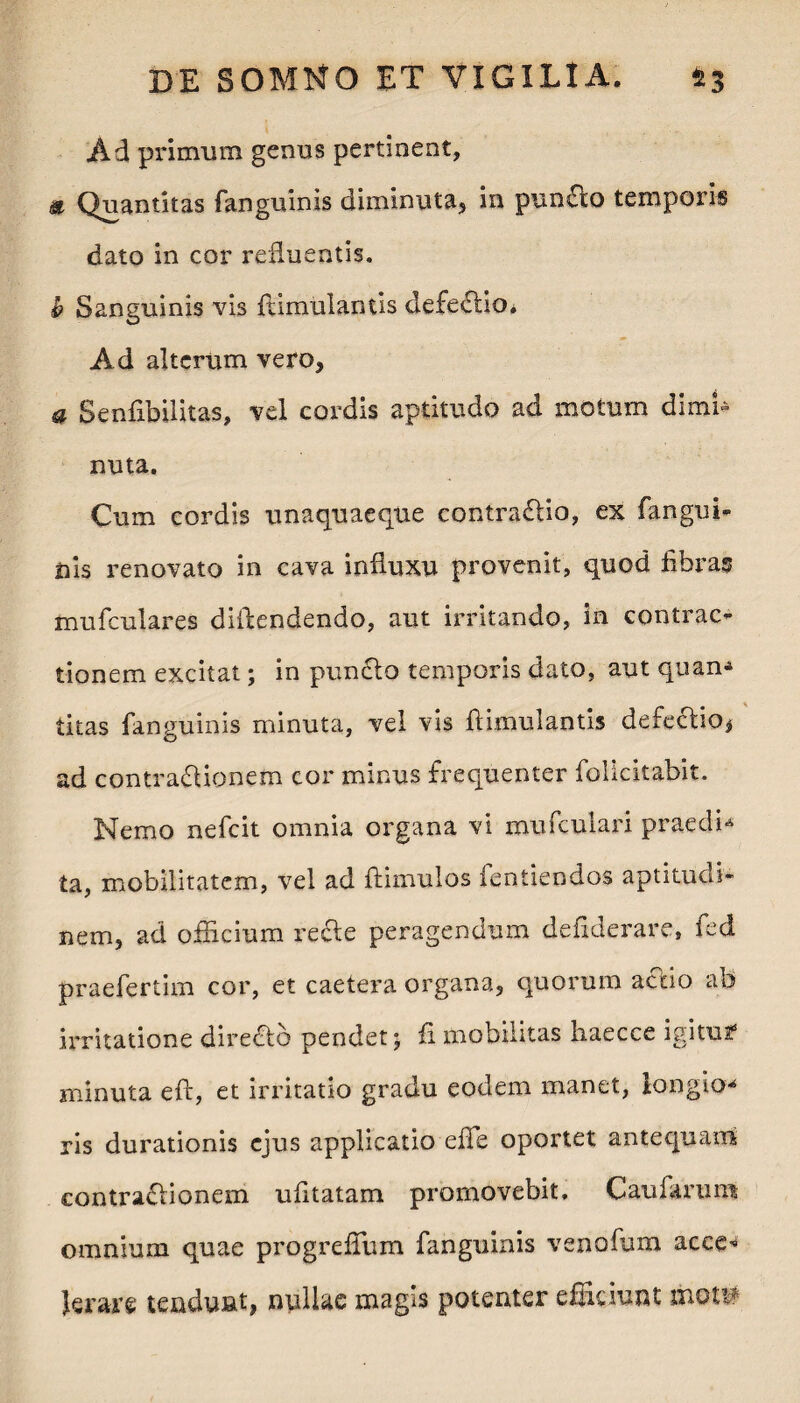 Ad primum genus pertinent, & Quantitas fanguinis diminuta, in punflo temporis dato in cor refluentis. b Sanguinis vis flimulantis defedlio* Ad alterum vero, a Senfibilitas, vel cordis aptitudo ad motum dimi¬ nuta. Cum cordis unaquaeque contrario, ex fangui¬ nis renovato in cava influxu provenit, quod fibras mufculares diflendendo, aut irritando, in contrac¬ tionem excitat; in punclo temporis dato, aut quan- litas fanguinis minuta, vel vis flimulantis defectio* ad contractionem cor minus frequenter folicitabit. Nemo nefcit omnia organa vi mufculari praedi-* ta, mobilitatem, vel ad ftimulos fentiendos aptitucli- neirij ad officium re&e peragendum deflderare, fed praefertim cor, et caetera organa, quorum accio ab irritatione directo pendet; fi mobilitas haecce igitusf minuta eft, et irritatio gradu eodem manet, longio¬ ris durationis ejus applicatio efle oportet antequam contractionem ufitatam promovebit. Caufarum omnium quae progrefium fanguinis venofum acce^ Jerare tendunt, nullae magis potenter efficiunt mot#