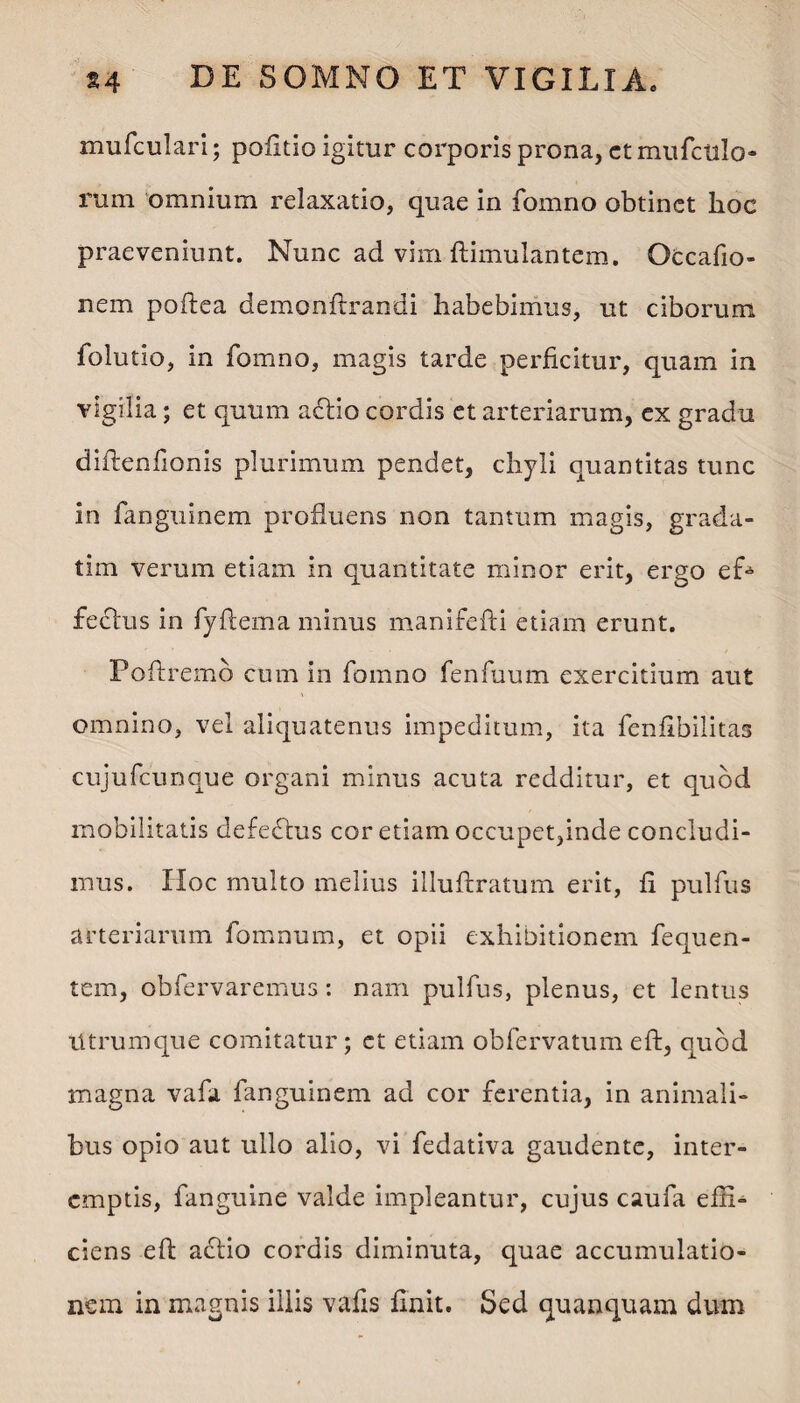 mufculari; politio igitur corporis prona, ct mufctilo- rum omnium relaxatio, quae in fomno obtinet hoc praeveniunt. Nunc ad vim ftimulantem. Occafio- nem poftea demonftrandi habebimus, ut ciborum folutio, in fomno, magis tarde perficitur, quam in vigilia; et quum a£Ho cordis et arteriarum, ex gradu diftenfionis plurimum pendet, chyli quantitas tunc in fanguinem profluens non tantum magis, grada- tim verum etiam in quantitate minor erit, ergo e£* feclus in fyftema minus manifefti etiam erunt. Poftremb cum in fomno fenfuum exercitium aut omnino, vel aliquatenus impeditum, ita fenfibilitas cujufcunque organi minus acuta redditur, et quod mobilitatis defedbus cor etiam occupet,inde concludi¬ mus. Hoc multo melius illuftratum erit, ii pulfus arteriarum fomnum, et opii exhibitionem fequen- tem, obfervaremus: nam pulfus, plenus, et lentus Utrumque comitatur; et etiam obfervatum eft, quod magna vafa fanguinem ad cor ferentia, in animali¬ bus opio aut ullo alio, vi fedativa gaudente, inter¬ emptis, fanguine valde impleantur, cujus caufa effi¬ ciens eft acftio cordis diminuta, quae accumulatio¬ nem in magnis illis vafis finit. Sed quanquam dum
