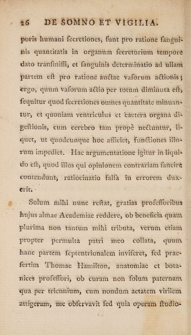 poris humani fecretiones, funt pro ratione (angui¬ nis quantitatis in organum fecretorium tempore dato tranfmiffi, et fanguinis determinatio ad ullam partem eft pro ratione auctae vaforum adtionis ; ergo, quum vaforum actio per totum diminuta eft, fequitur quod fecretiones omnes quantitate minuan¬ tur., et quoniam ventriculus et caetera organa di- geftionis, cum cerebro tam prope nectuntur, li¬ quet, ut quodcunque hoc afficiet, fu-n£Bo-nes illo¬ rum impediet. Hac argumentatione igitur in liqui¬ do eft, quod illos qui opinionem contrariam fulcire contendunt, ratiocinatio falfa in errorem dux¬ erit. • Solum mihi nunc reftat, gratias profeftbribus hujus almae Academiae reddere, ob beneficia quam plurima non tantum mihi tributa, verum etiam propter permulta patri meo collata, quum hanc partem feptentrionaleni inviferet, fed prae- fertim Thomae Hamilton, anatomiae et bota- nices profeffori, ob curam non folum paternam qua per triennium, cum nondum aetatem virilem attigeram, me obiervavit fed quia operam ftudio