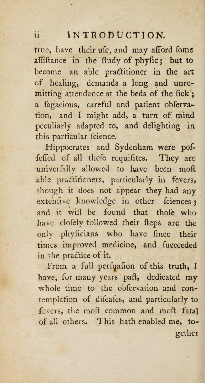 true, have their ufe, and may afford fome a fli fiance in the fludy of phyfic 5 but to become an able pra&itioner in the art of healing, demands a long and unre¬ mitting attendance at the beds of the (ick j a fagacious, careful and patient obferva- tion, and I might add, a turn of mind peculiarly adapted to, and delighting in this particular feienee. Hippocrates and Sydenham were pof- feffed of all thefe requifites. They are univerfaily allowed to have been moft able pradtiti oners, particularly in fevers* though it does not appear they had any exteniive knowledge in other fciences | and it will be found that thofe who have clofely followed their fteps are the only phyficians who have fince their times improved medicine, and fucceeded in the pradice of it* From a full perfqafion of this truth, I have, for many years part, dedicated my whole time to the obfervation and con¬ templation of difeafes, and particularly to fevers, the moft common and moft fatal of all others. This hath enabled me, to¬ gether