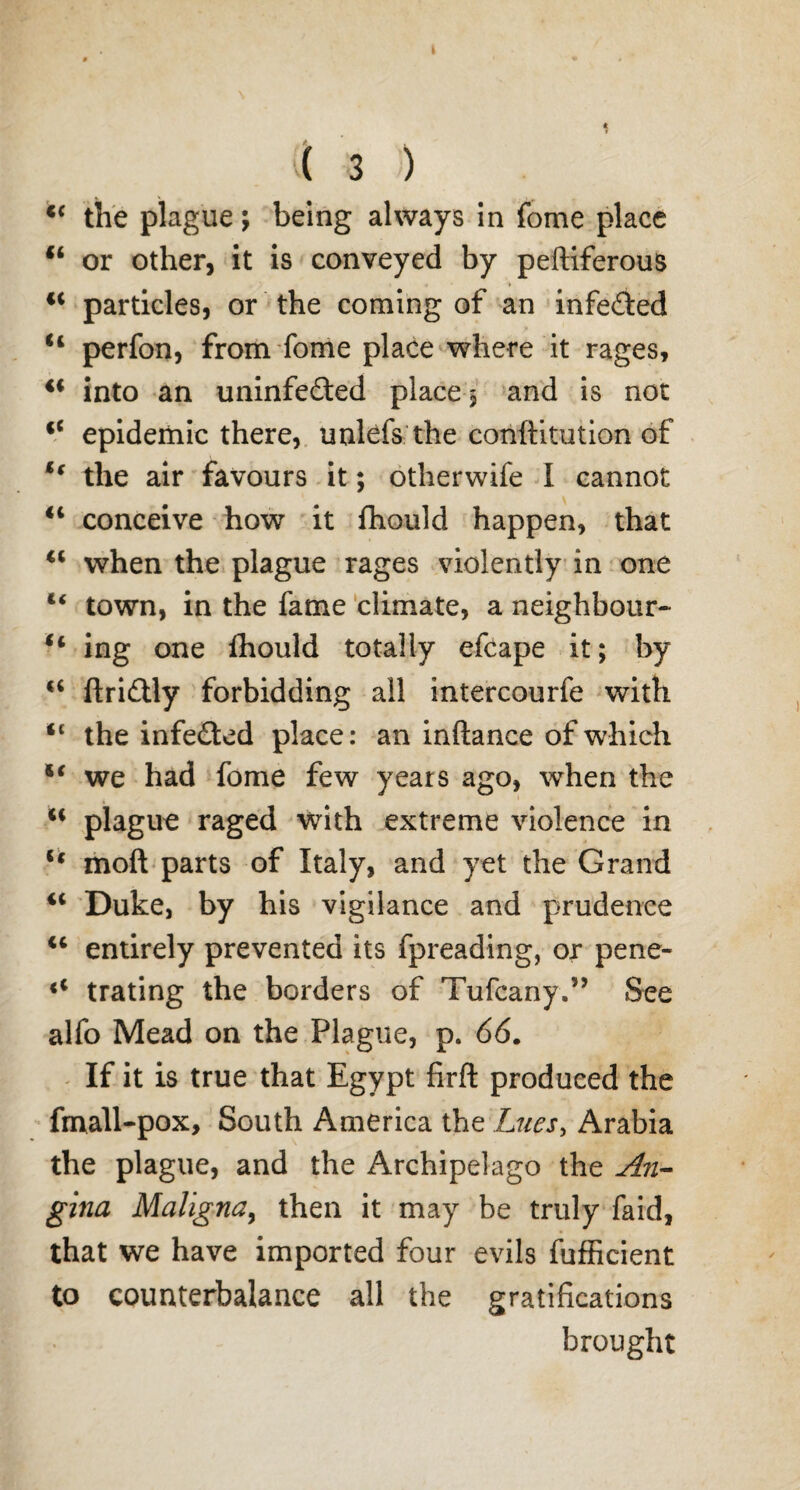 A t ( 3 ) <c the plague; being always in fome place 44 or other, it is conveyed by peftiferous 44 particles, or the coming of an infeded 44 perfon, from fome place where it rages, 44 into an uninfedted place 5 and is not 44 epidemic there, unlefs the conftitution of 44 the air favours it; otherwife I cannot 44 conceive how it fhould happen, that 44 when the plague rages violently in one 44 town, in the fame climate, a neighbour- 44 ing one fhould totally efcape it; by 44 ftriflly forbidding all intercourfe with “ the infe£ted place: an inftance of which 54 we had fome few years ago, when the 44 plague raged with extreme violence in 44 moft parts of Italy, and yet the Grand 44 Duke, by his vigilance and prudence 44 entirely prevented its fpreading, or pene- i4 trating the borders of Tufcany.” See alfo Mead on the Plague, p. 66. If it is true that Egypt firft produced the fmall-pox. South America the Lues, Arabia the plague, and the Archipelago the An¬ gina Maligna, then it may be truly faid, that we have imported four evils fufficient to counterbalance all the gratifications brought