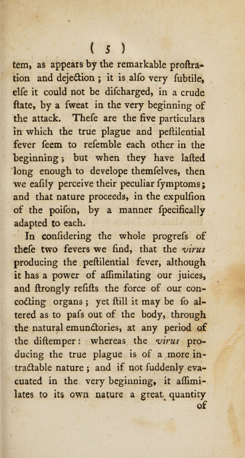 * - \ tern, as appears by the remarkable proftrat* tion and deje&ion ; it is alfo very fubtile, elfe it could not be difcharged, in a crude Hate, by a fweat in the very beginning of the attack. Thefe are the five particulars in which the true plague and peftilential fever feem to refemble each other in the beginning j but when they have lafted long enough to develope themfelves, then we eafily perceive their peculiar fymptoms; and that nature proceeds, in the expulfion of the poifon, by a manner fpecifically adapted to each. In confidering the whole progrefs of thefe two fevers we find, that the virus producing the peftilential fever, although it has a power of affimilating our juices, and ftrongly refills the force of our con- codling organs ; yet ftill it may be fo al¬ tered as to pafs out of the body, through the natural emundtories, at any period of the diftemper: whereas the virus pro¬ ducing the true plague is of a more in- tradlable nature ; and if not fuddenly eva¬ cuated in the very beginning, it affimi- lates to its own nature a great quantity of