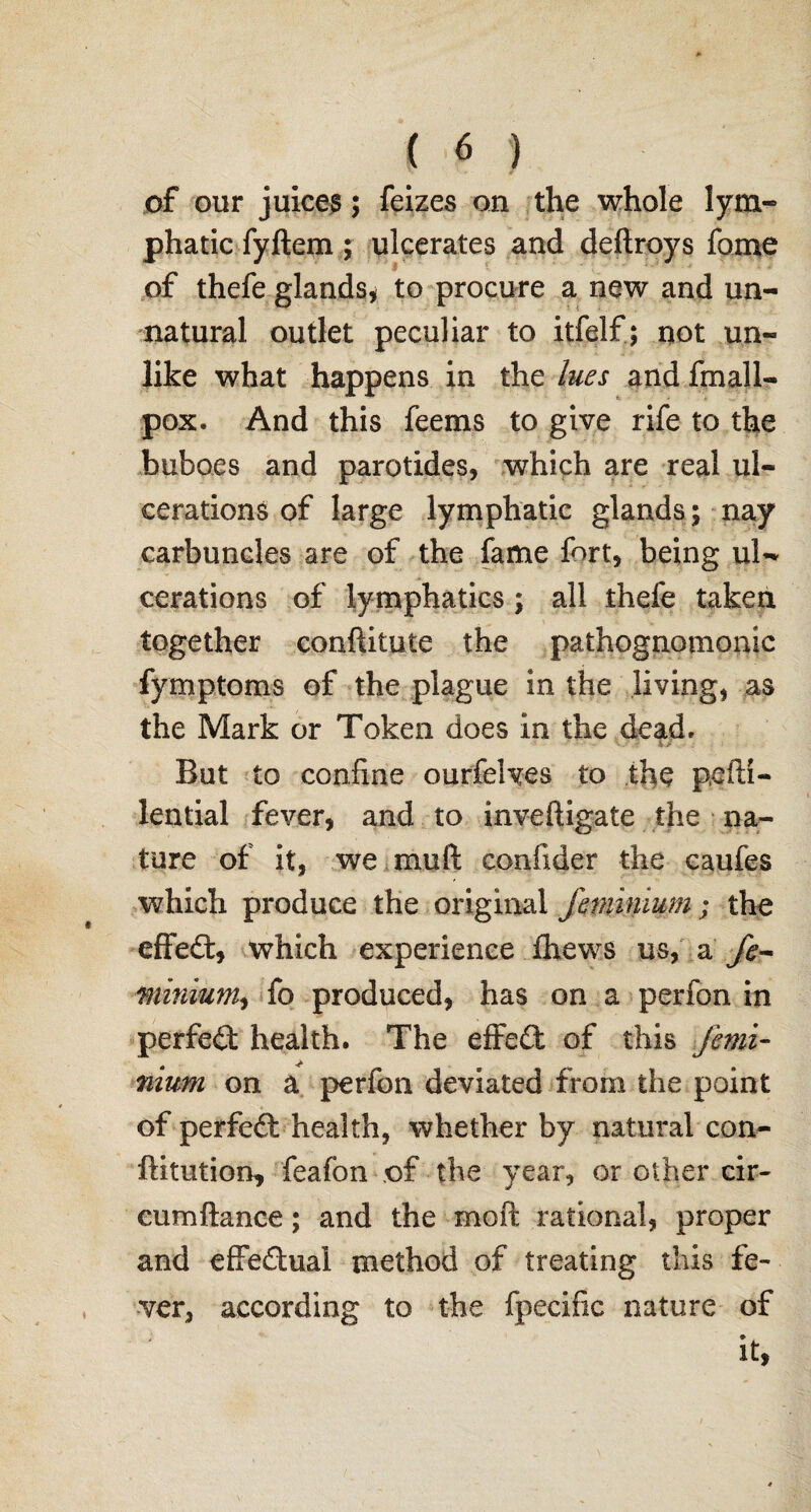 of our juices; feizes on the whole lym¬ phatic fyftem; ulcerates and defiroys fome of thefe glands* to procure a new and un¬ natural outlet peculiar to itfelf; not un¬ like what happens in the lues and fmall- pox. And this feems to give rife to the buboes and parotides* which are real ul¬ cerations of large lymphatic glands; nay carbuncles are of the fame fort, being ul¬ cerations of lymphatics ; all thefe taken together conftitute the pathognomonic fymptoms of the plague in the living, as the Mark or Token does in the dead. But to confine ourfeives to the pefti- lential fever, and to inveftigate the na¬ ture of it, we mull confider the caufes which produce the original jhninium; the effed, which experience fhews us, a fe~ minium, fo produced, has on a perfon in perfed health. The effed of this Jimi- nium on a perfon deviated from the point of perfed health, whether by natural con- ftitution, feafon of the year, or other cir- cumftance; and the moll rational, proper and effedual method of treating this fe¬ ver, according to the fpecific nature of it,