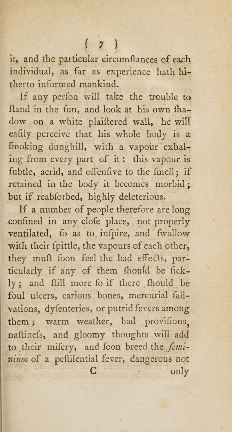 it, and the particular circumftances of each individual, as far as experience hath hi¬ therto informed mankind. If any perfon will take the trouble to ftand in the fun, and look at his own fha- dow on a white plaiftered wall, he will eafily perceive that his whole body is a fmoking dunghill, with a vapour exhal¬ ing from every part of it: this vapour is fubtle, acrid, and offenfive to the fmell; if retained in the body it becomes morbid; but if reabforbed, highly deleterious. If a number of people therefore are long confined in any clofe place, not properly ventilated, fo as to infpire, and fwallow with their fpittle, the vapours of each other, they mufl: foon feel the bad effe£!s, par¬ ticularly if any of them fhonld be ficlo ly; and Hill more fo if there fhould be foul ulcers, carious bones, mercurial fali- » > vations, dyfenteries, or putrid fevers among them; warm weather, bad provifions? naftinefs, and gloomy thoughts wull add to their mifery, and foon breed the femi- nium of a peftilential fever, dangerous not C only