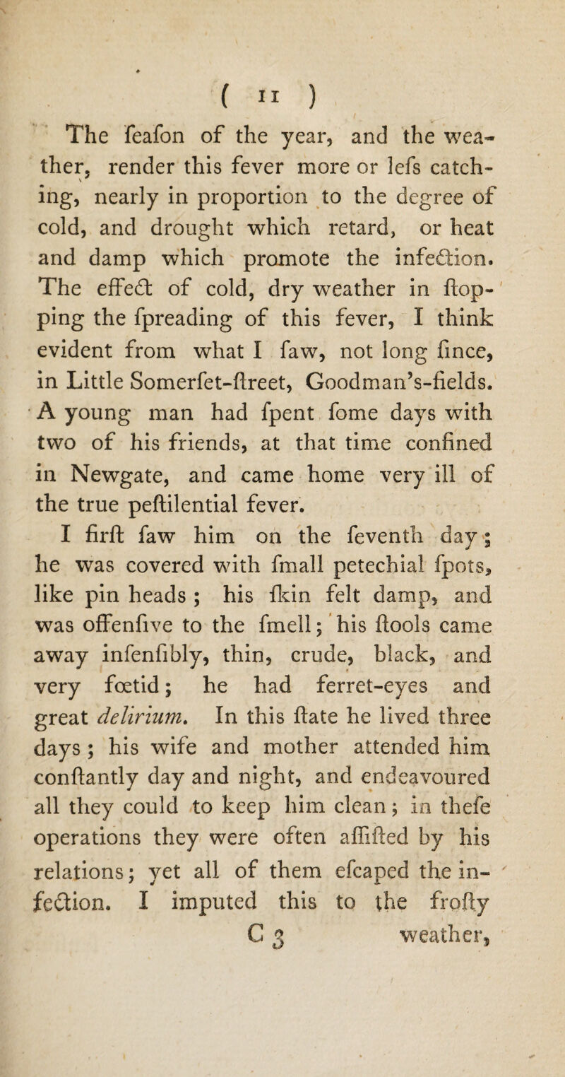 The feafon of the year, and the wea¬ ther, render this fever more or lefs catch¬ ing, nearly in proportion to the degree of cold, and drought which retard, or heat and damp which promote the infeflion. The effedt of cold, dry weather in flop¬ ping the fpreading of this fever, I think evident from what I faw, not long fince, in Little Somerfet-ftreet, Goodman’s-fields, A young man had fpent fome days with two of his friends, at that time confined in Newgate, and came home very ill of the true peftilential fever. I firft faw him on the feventh day; he was covered with fmall petechial fpots, like pin heads ; his fkin felt damp, and was offenfive to the fmell; his ftools came away infenfibly, thin, crude, black, and very foetid; he had ferret-eyes and great delirium. In this ftate he lived three days ; his wife and mother attended him conftantly day and night, and endeavoured all they could to keep him clean; in thefe operations they were often affifted by his relations; yet all of them efcaped the in- ' fedtion. I imputed this to the frofty C 3 weather.
