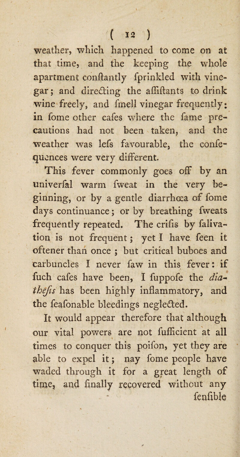 N ( 12 ) weather, which happened to come on at that time, and the keeping the whole apartment conftantly fprinlded with vine¬ gar ; and directing the affiftants to drink wine freely, and frnell vinegar frequently: in fome other cafes where the fame pre¬ cautions had not been taken, and the weather was lefs favourable, the confe- quences were very different. This fever commonly goes off by an univerfal warm fweat in the very be¬ ginning, or by a gentle diarrhoea of fome days continuance; or by breathing fweats frequently repeated. The crifis by faliva- tion is not frequent; yet I have feen it oftener than once ; but critical buboes and carbuncles I never faw in this fever: if fuch cafes have been, I fuppofe the dia- thefts has been highly inflammatory, and the feafonable bleedings negledted. It would appear therefore that although our vital powders are not fufficient at all times to conquer this poifon, yet they are able to expel it; nay fome people have waded through it for a great length of time3 and finally recovered without any fenflble