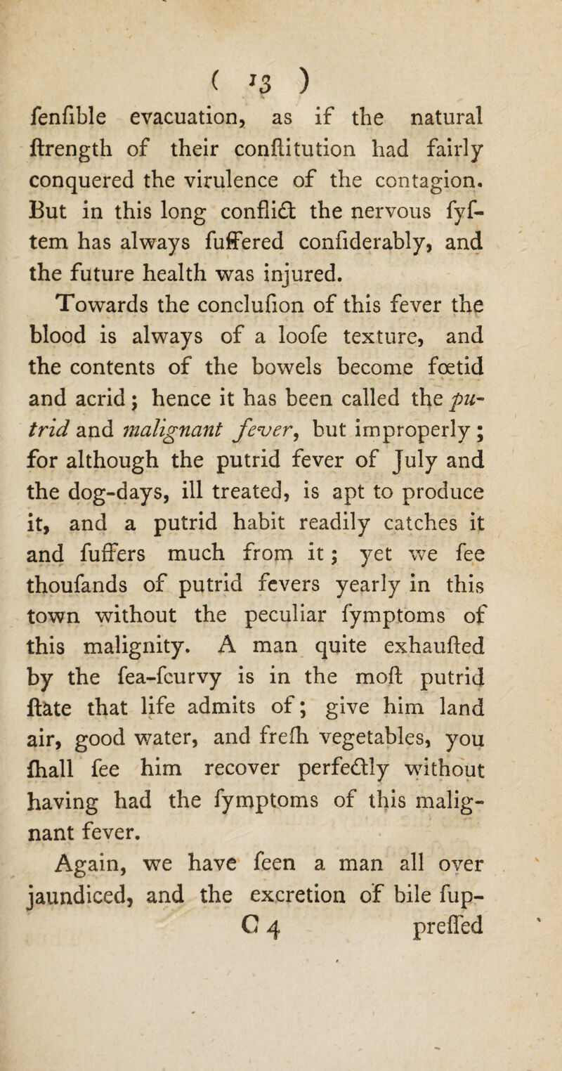 fenfible evacuation, as if the natural ftrength of their conftitution had fairly conquered the virulence of the contagion. But in this long conflict the nervous fyf- tem has always fuffered confiderably, and the future health was injured. Towards the conclufion of this fever the blood is always of a loofe texture, and the contents of the bowels become foetid and acrid; hence it has been called the pu¬ trid and malignant fever, but improperly ; for although the putrid fever of July and the dog-days, ill treated, is apt to produce it, and a putrid habit readily catches it and fuffers much from it; yet we fee thoufands of putrid fevers yearly in this town without the peculiar fymptoms of this malignity. A man quite exhaufted by the fea-fcurvy is in the moft putrid date that life admits of; give him land air, good water, and frefh vegetables, you fhall fee him recover perfe&ly without having had the fymptoms of this malig¬ nant fever. Again, we have feen a man all over jaundiced, and the excretion of bile fup-