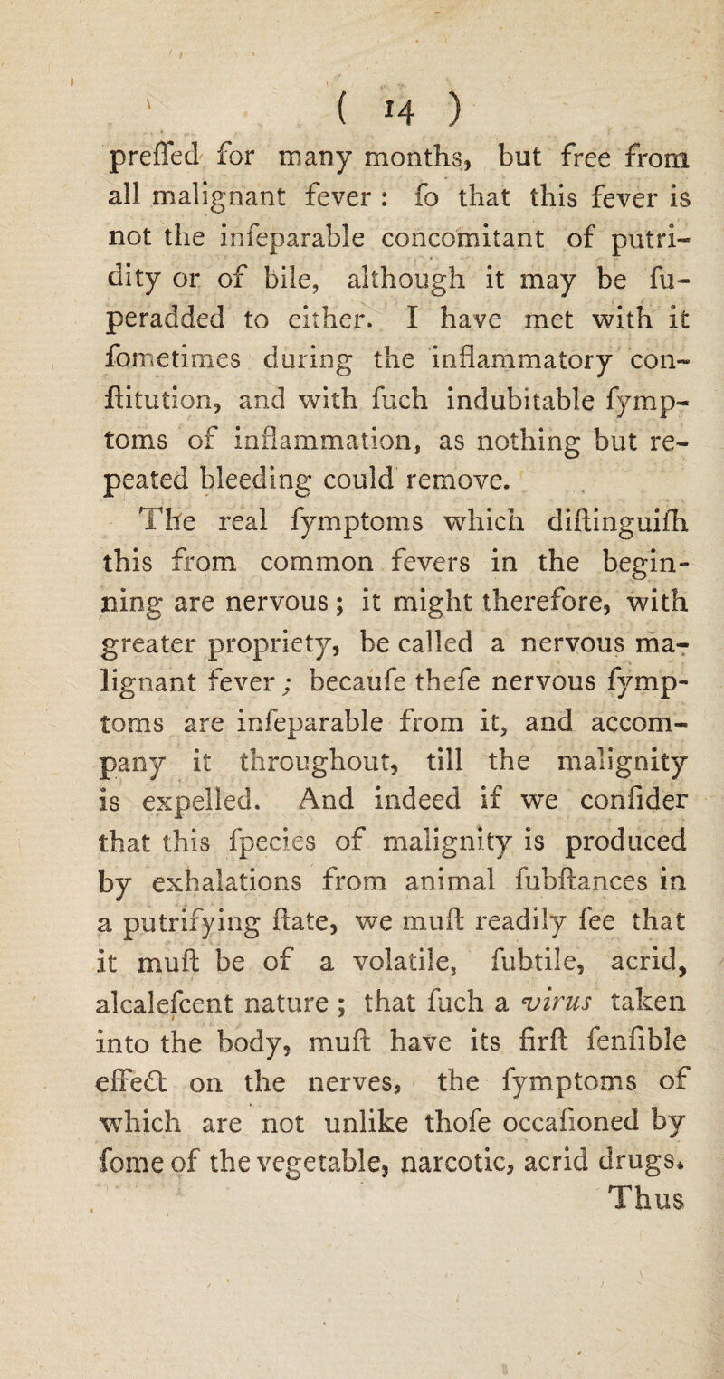 1 I ■ . _ ( *4 ) prefTed for many months, but free from all malignant fever : fo that this fever is not the infeparable concomitant of putri¬ dity or of bile, although it may be fu- peradded to either. I have met with it fometimes during the inflammatory con- ftitution, and with fuch indubitable fymp- toms of inflammation, as nothing but re¬ peated bleeding could remove. The real fymptoms which diftinguifh this from common fevers in the begin¬ ning are nervous; it might therefore, with greater propriety, be called a nervous ma¬ lignant fever; becaufe thefe nervous fymp¬ toms are infeparable from it, and accom¬ pany it throughout, till the malignity is expelled. And indeed if we confider that this fpecies of malignity is produced by exhalations from animal fubftances in a putrifying Rate, we inufl: readily fee that it muft be of a volatile, fubtile, acrid, alcalefcent nature ; that fuch a virus taken into the body, muft have its firft fenfible effedt on the nerves, the fymptoms of which are not unlike thofe occafioned by fome of the vegetable, narcotic, acrid drugs* Thus