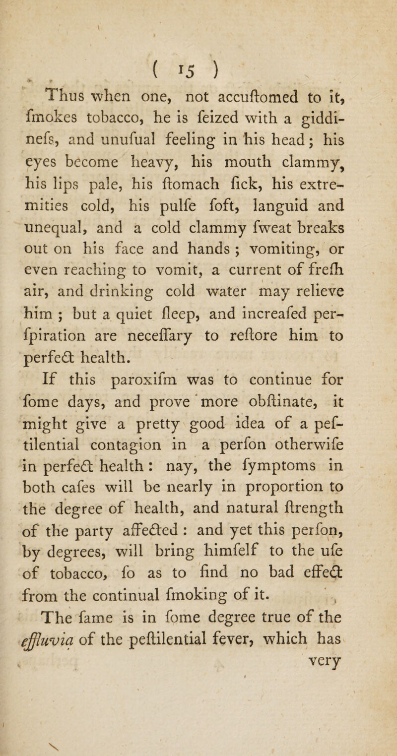 ♦» 9 * . „ . Thus when one, not accuftomed to it, fmokes tobacco, he is feized with a giddi- nefs, and unufual feeling in his head; his eyes become heavy, his mouth clammy, his lips pale, his ftomach fick, his extre¬ mities cold, his pulfe foft, languid and unequal, and a cold clammy fweat breaks out on his face and hands ; vomiting, or even reaching to vomit, a current of frefh air, and drinking cold water may relieve him ; but a quiet lleep, and increafed per- fpiration are necefiary to reftore him to perfect health. If this paroxifm was to continue for fome days, and prove more obftinate, it might give a pretty good idea of a pef- tilential contagion in a perfon otherwife in perfect health : nay, the fymptoms in both cafes will be nearly in proportion to the degree of health, and natural ftrength of the party affefted : and yet this perfon, by degrees, will bring himfelf to the ufe of tobacco, fo as to find no bad effect from the continual fmoking of it. % The fame is in fome degree true of the effluvia of the peftilential fever, which has very x