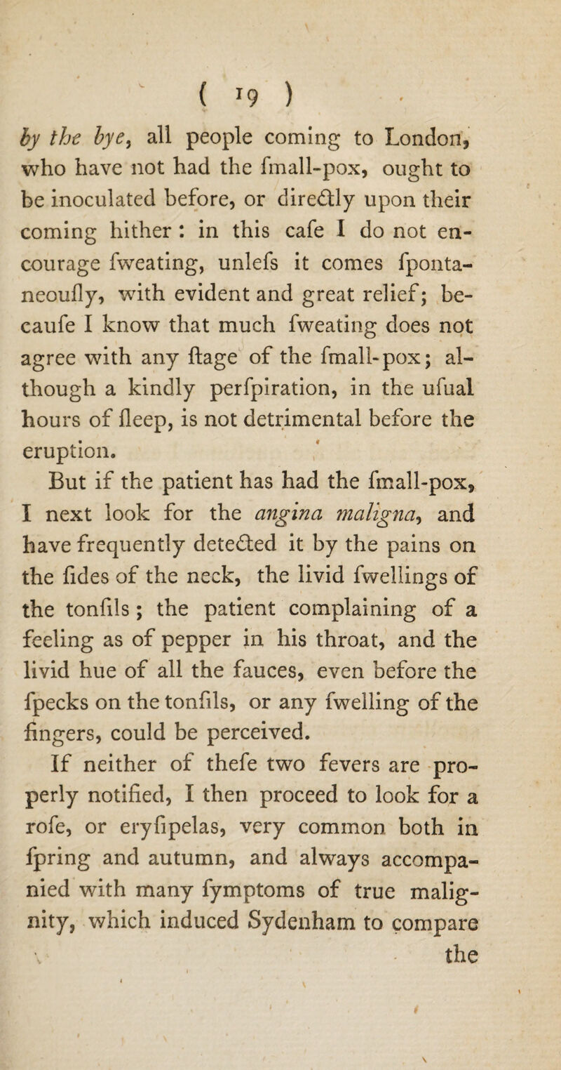 ( *9 ) by the bye% all people coming to London, who have not had the fmall-pox, ought to be inoculated before, or dire&ly upon their coming hither : in this cafe I do not en¬ courage fweating, unlefs it comes fponta- neoufly, with evident and great relief; be- caufe I know that much fweating does not agree with any ftage of the fmall-pox; al¬ though a kindly perfpiration, in the ufual hours of fleep, is not detrimental before the eruption. But if the patient has had the fmall-pox, I next look for the angina maligna, and have frequently detected it by the pains on the fides of the neck, the livid fwellings of the tonfils; the patient complaining of a feeling as of pepper in his throat, and the livid hue of all the fauces, even before the fpecks on the tonfils, or any fwelling of the fingers, could be perceived. If neither of thefe two fevers are pro¬ perly notified, I then proceed to look for a rofe, or eryfipelas, very common both in fpring and autumn, and always accompa¬ nied with many fymptoms of true malig¬ nity, which induced Sydenham to compare the