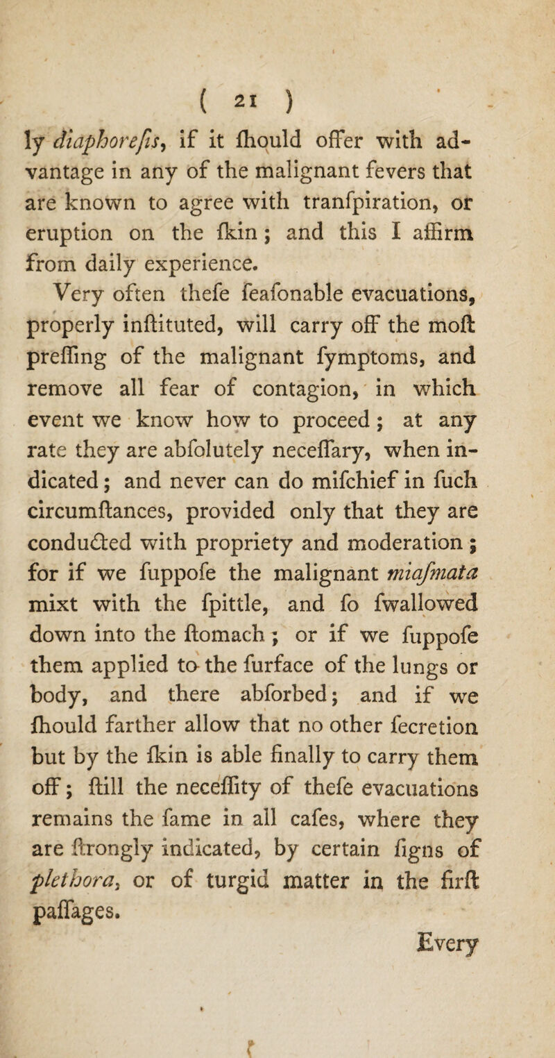 ly dlaphorefis, if it fhould offer with ad¬ vantage in any of the malignant fevers that are known to agree with tranfpiration, or eruption on the {kin; and this I affirm from daily experience. Very often thefe feafonable evacuations, properly inftituted, will carry off the mod preffing of the malignant fymptoms, and remove all fear of contagion, in which event we know how to proceed; at any rate they are abfolutely neceffary, when in¬ dicated ; and never can do mifchief in fuch circumftances, provided only that they are conducted with propriety and moderation; for if we fuppofe the malignant miafmata mixt with the fpittle, and fo fwallowed down into the ftomach; or if we fuppofe them applied ta the furface of the lungs or body, and there abforbed; and if we fhould farther allow that no other fecretion but by the fkin is able finally to carry them off; ftill the neceffity of thefe evacuations remains the fame in all cafes, where they are ftrongly indicated, by certain figns of plethora, or of turgid matter in the firffc paffages. Every r