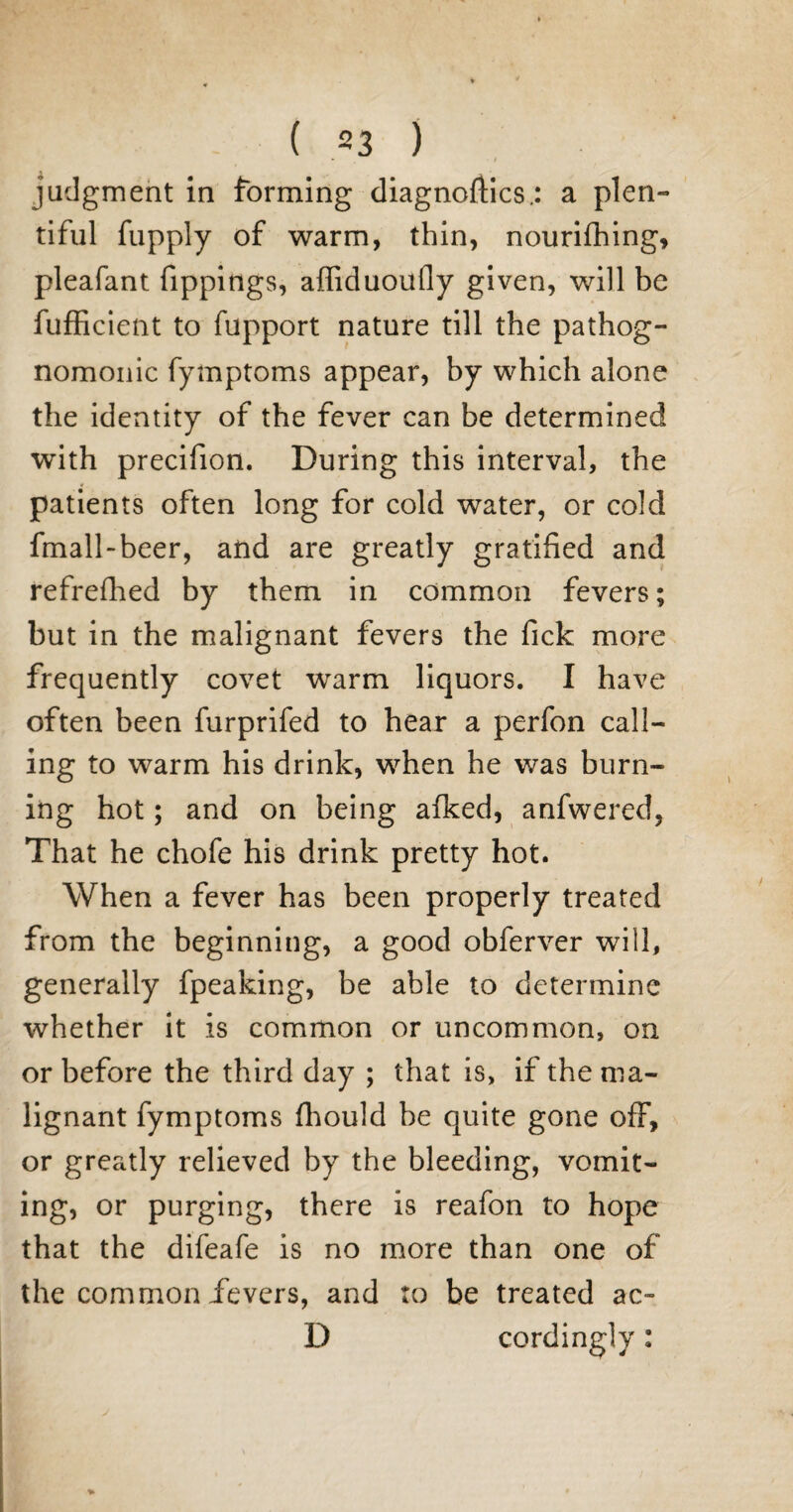 judgment in forming diagnoses.: a plen¬ tiful fupply of warm, thin, nourifhing, pleafant fippings, affiduoufly given, will be fufficient to fupport nature till the pathog¬ nomonic fymptoms appear, by which alone the identity of the fever can be determined with precifion. During this interval, the patients often long for cold water, or cold fmall-beer, and are greatly gratified and refreshed by them in common fevers; but in the malignant fevers the fick more frequently covet warm liquors. I have often been furprifed to hear a perfon call¬ ing to warm his drink, when he was burn¬ ing hot; and on being afked, anfwered, That he chofe his drink pretty hot. When a fever has been properly treated from the beginning, a good obferver will, generally fpeaking, be able to determine whether it is common or uncommon, on or before the third day ; that is, if the ma¬ lignant fymptoms fhould be quite gone off, or greatly relieved by the bleeding, vomit¬ ing, or purging, there is reafon to hope that the difeafe is no more than one of the common fevers, and to be treated ac- D cordingly: