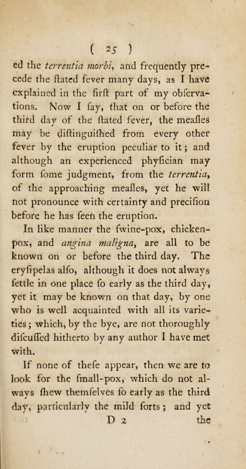 ed the terrentia morbi, and frequently pre¬ cede the ftated fever many days, as I have explained in the firft part of my obferva- tions. Now I fay, that on or before the third dav of the ftated fever, the meafles may be diftinguifhed from every other fever by the eruption peculiar to it; and although an experienced phyfician may form fome judgment, from the terrentia> of the approaching meafles, yet he will not pronounce with certainty and precifion before he has feen the eruption. In like manner the fwine-pox, chicken- pox, and angina maligna, are all to be known on or before the third day. The eryfipelas alfo, although it does not always fettle in one place fo early as the third day, yet it may be known on that day, by one who is well acquainted with all its varie¬ ties ; which, by the bye, are not thoroughly difcuflfed hitherto by any author I have met with. If none of thefe appear, then we are to look for the fmall-pox, which do not al¬ ways fliew themfelves fo early as the third day, particularly the mild forts ; and yet D 2 the